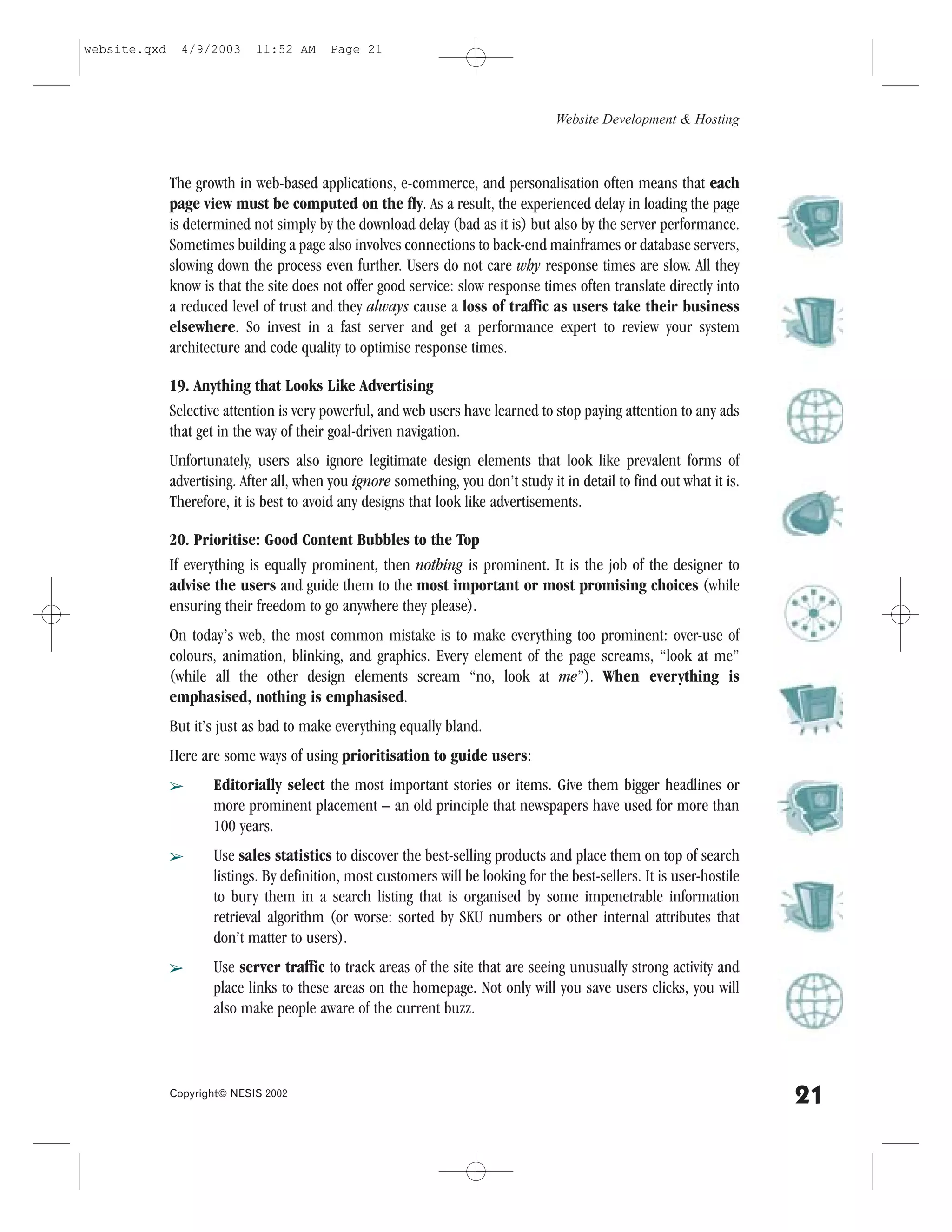 website.qxd     4/9/2003     11:52 AM      Page 21




                                                                                   Website Development & Hosting



              The growth in web-based applications, e-commerce, and personalisation often means that each
              page view must be computed on the fly. As a result, the experienced delay in loading the page
              is determined not simply by the download delay (bad as it is) but also by the server performance.
              Sometimes building a page also involves connections to back-end mainframes or database servers,
              slowing down the process even further. Users do not care why response times are slow. All they
              know is that the site does not offer good service: slow response times often translate directly into
              a reduced level of trust and they always cause a loss of traffic as users take their business
              elsewhere. So invest in a fast server and get a performance expert to review your system
              architecture and code quality to optimise response times.

              19. Anything that Looks Like Advertising
              Selective attention is very powerful, and web users have learned to stop paying attention to any ads
              that get in the way of their goal-driven navigation.
              Unfortunately, users also ignore legitimate design elements that look like prevalent forms of
              advertising. After all, when you ignore something, you don’t study it in detail to find out what it is.
              Therefore, it is best to avoid any designs that look like advertisements.

              20. Prioritise: Good Content Bubbles to the Top
              If everything is equally prominent, then nothing is prominent. It is the job of the designer to
              advise the users and guide them to the most important or most promising choices (while
              ensuring their freedom to go anywhere they please).
              On today’s web, the most common mistake is to make everything too prominent: over-use of
              colours, animation, blinking, and graphics. Every element of the page screams, “look at me”
              (while all the other design elements scream “no, look at me”). When everything is
              emphasised, nothing is emphasised.
              But it’s just as bad to make everything equally bland.
              Here are some ways of using prioritisation to guide users:
              â      Editorially select the most important stories or items. Give them bigger headlines or
                     more prominent placement – an old principle that newspapers have used for more than
                     100 years.
              â      Use sales statistics to discover the best-selling products and place them on top of search
                     listings. By definition, most customers will be looking for the best-sellers. It is user-hostile
                     to bury them in a search listing that is organised by some impenetrable information
                     retrieval algorithm (or worse: sorted by SKU numbers or other internal attributes that
                     don’t matter to users).
              â      Use server traffic to track areas of the site that are seeing unusually strong activity and
                     place links to these areas on the homepage. Not only will you save users clicks, you will
                     also make people aware of the current buzz.



              Copyright© NESIS 2002
                                                                                                                        21
 