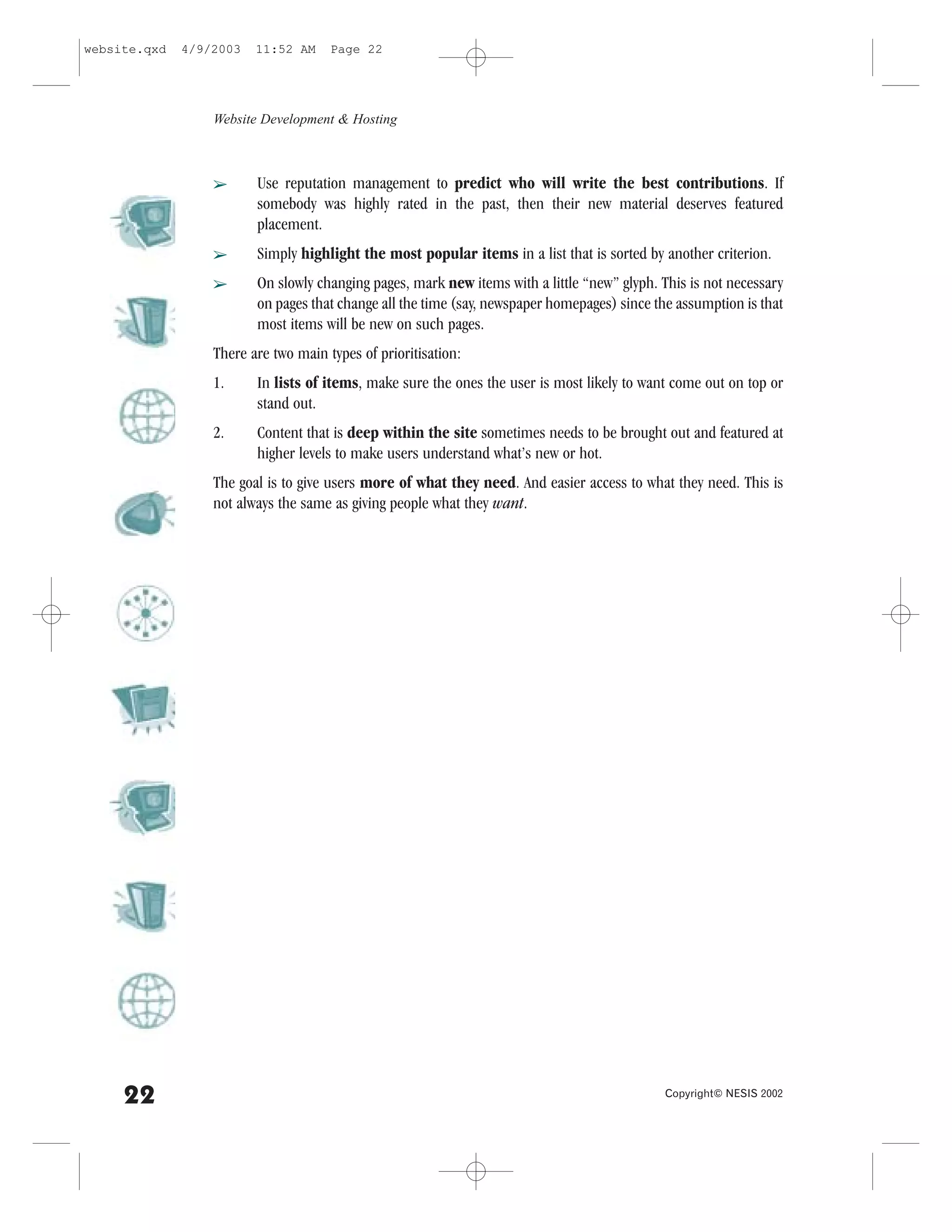 website.qxd   4/9/2003   11:52 AM     Page 22




                  Website Development & Hosting



                  â      Use reputation management to predict who will write the best contributions. If
                         somebody was highly rated in the past, then their new material deserves featured
                         placement.
                  â      Simply highlight the most popular items in a list that is sorted by another criterion.
                  â      On slowly changing pages, mark new items with a little “new” glyph. This is not necessary
                         on pages that change all the time (say, newspaper homepages) since the assumption is that
                         most items will be new on such pages.
                  There are two main types of prioritisation:
                  1.     In lists of items, make sure the ones the user is most likely to want come out on top or
                         stand out.
                  2.     Content that is deep within the site sometimes needs to be brought out and featured at
                         higher levels to make users understand what’s new or hot.
                  The goal is to give users more of what they need. And easier access to what they need. This is
                  not always the same as giving people what they want.




     22                                                                                       Copyright© NESIS 2002
 