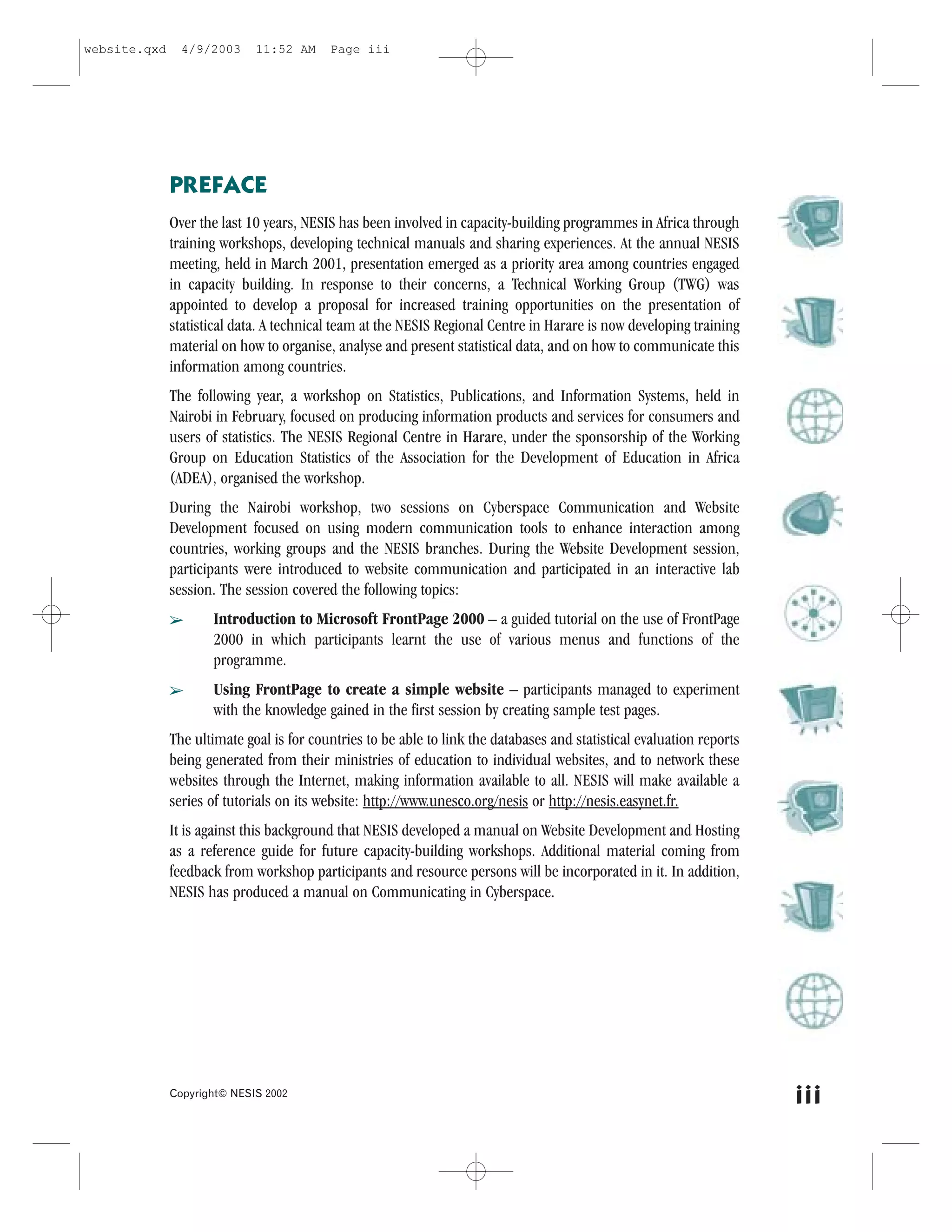 website.qxd     4/9/2003     11:52 AM     Page iii




              PRE.ACE
              Over the last 10 years, NESIS has been involved in capacity-building programmes in Africa through
              training workshops, developing technical manuals and sharing experiences. At the annual NESIS
              meeting, held in March 2001, presentation emerged as a priority area among countries engaged
              in capacity building. In response to their concerns, a Technical Working Group (TWG) was
              appointed to develop a proposal for increased training opportunities on the presentation of
              statistical data. A technical team at the NESIS Regional Centre in Harare is now developing training
              material on how to organise, analyse and present statistical data, and on how to communicate this
              information among countries.
              The following year, a workshop on Statistics, Publications, and Information Systems, held in
              Nairobi in .ebruary, focused on producing information products and services for consumers and
              users of statistics. The NESIS Regional Centre in Harare, under the sponsorship of the Working
              Group on Education Statistics of the Association for the Development of Education in Africa
              (ADEA), organised the workshop.
              During the Nairobi workshop, two sessions on Cyberspace Communication and Website
              Development focused on using modern communication tools to enhance interaction among
              countries, working groups and the NESIS branches. During the Website Development session,
              participants were introduced to website communication and participated in an interactive lab
              session. The session covered the following topics:
              â      Introduction to Microsoft .rontPage 2000 – a guided tutorial on the use of .rontPage
                     2000 in which participants learnt the use of various menus and functions of the
                     programme.
              â      Using .rontPage to create a simple website – participants managed to experiment
                     with the knowledge gained in the first session by creating sample test pages.
              The ultimate goal is for countries to be able to link the databases and statistical evaluation reports
              being generated from their ministries of education to individual websites, and to network these
              websites through the Internet, making information available to all. NESIS will make available a
              series of tutorials on its website: http://www.unesco.org/nesis or http://nesis.easynet.fr.
              It is against this background that NESIS developed a manual on Website Development and Hosting
              as a reference guide for future capacity-building workshops. Additional material coming from
              feedback from workshop participants and resource persons will be incorporated in it. In addition,
              NESIS has produced a manual on Communicating in Cyberspace.




              Copyright© NESIS 2002
                                                                                                                       iii
 