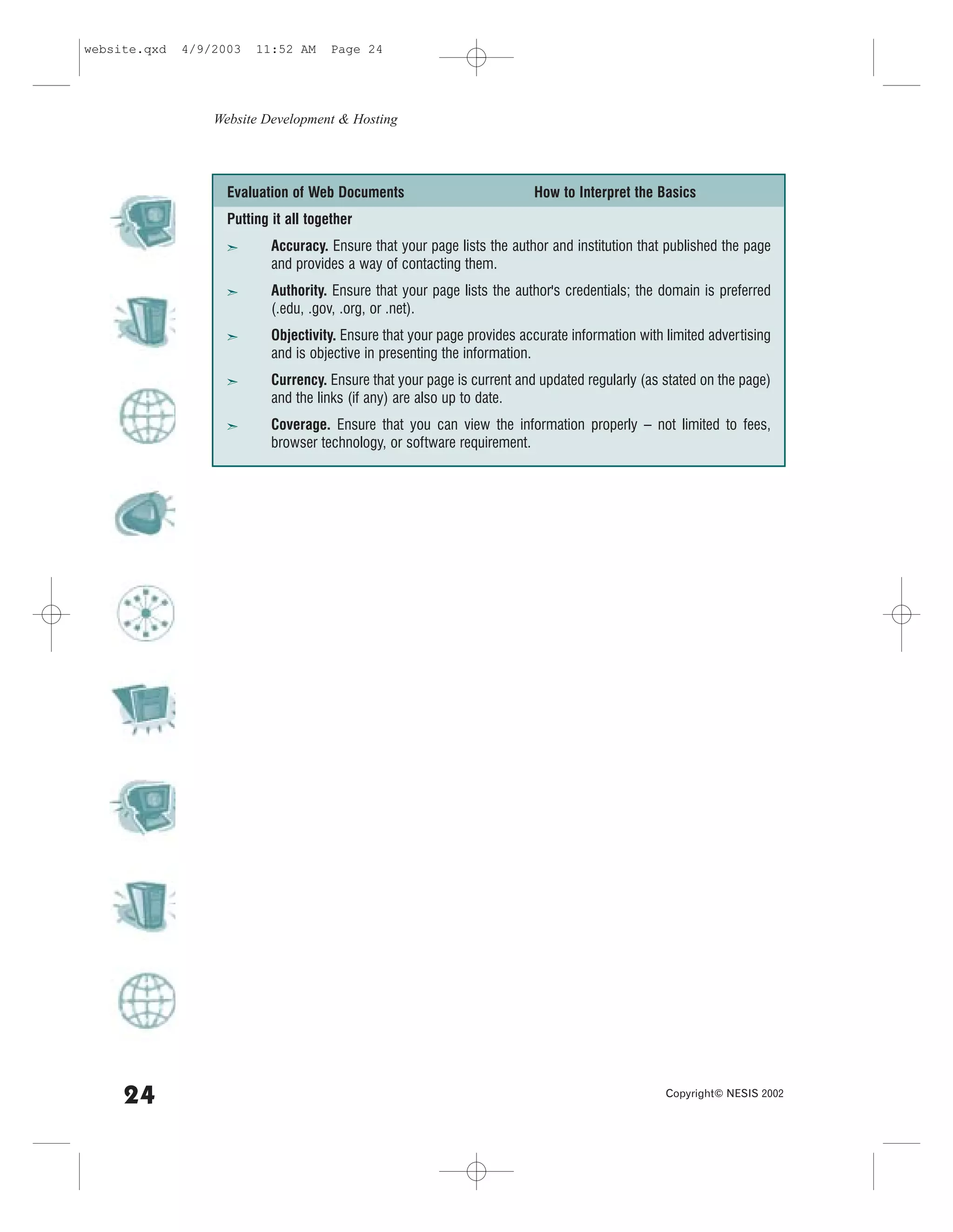 website.qxd   4/9/2003   11:52 AM      Page 24




                  Website Development & Hosting




                    Evaluation of Web Documents                           How to Interpret the Basics
                    Putting it all together
                    ã       Accuracy. Ensure that your page lists the author and institution that published the page
                            and provides a way of contacting them.
                    ã       Authority. Ensure that your page lists the author's credentials; the domain is preferred
                            (.edu, .gov, .org, or .net).
                    ã       Objectivity. Ensure that your page provides accurate information with limited advertising
                            and is objective in presenting the information.
                    ã       Currency. Ensure that your page is current and updated regularly (as stated on the page)
                            and the links (if any) are also up to date.
                    ã       Coverage. Ensure that you can view the information properly – not limited to fees,
                            browser technology, or software requirement.




     24                                                                                           Copyright© NESIS 2002
 