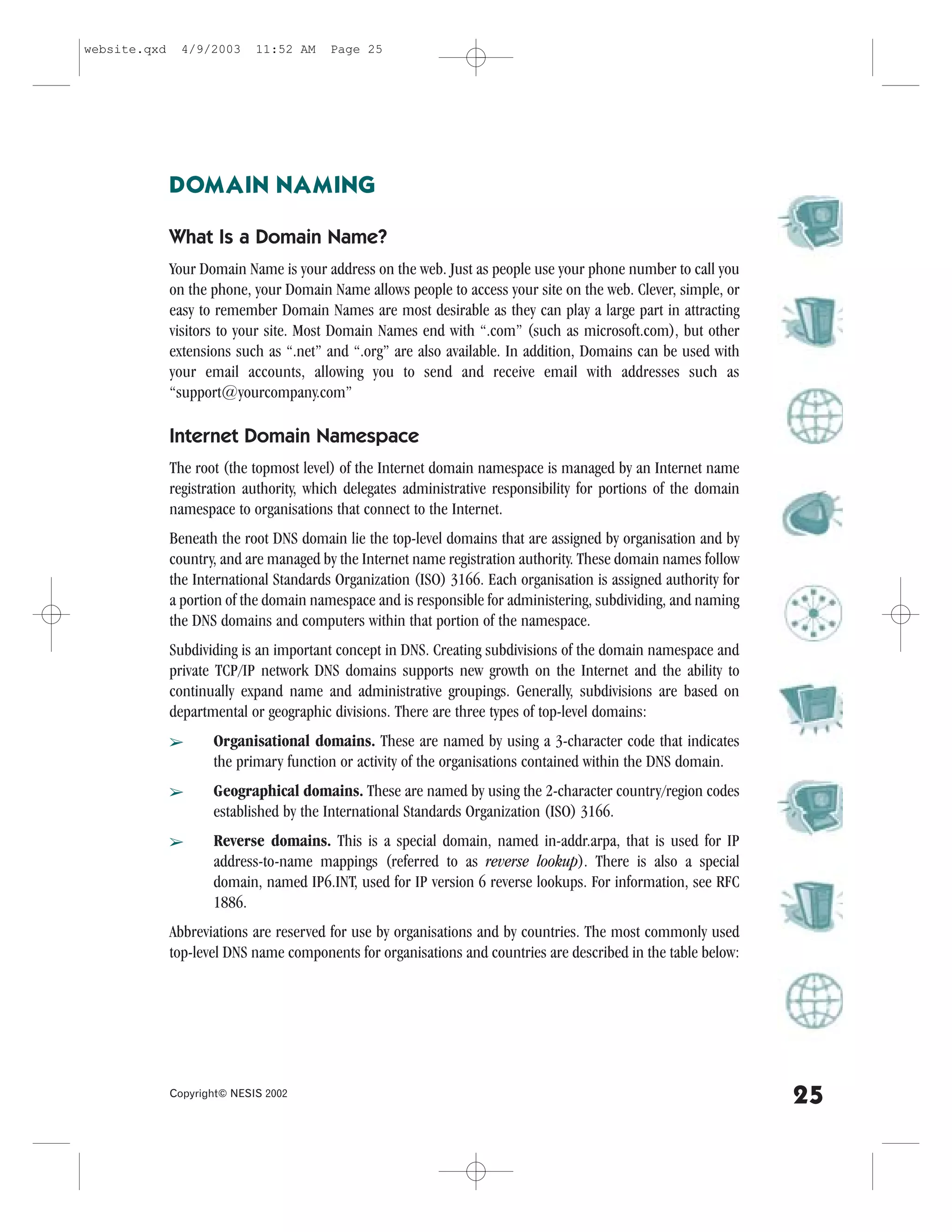 website.qxd     4/9/2003     11:52 AM    Page 25




              DOMAIN NAMING

              What Is a Domain Name?
              Your Domain Name is your address on the web. Just as people use your phone number to call you
              on the phone, your Domain Name allows people to access your site on the web. Clever, simple, or
              easy to remember Domain Names are most desirable as they can play a large part in attracting
              visitors to your site. Most Domain Names end with “.com” (such as microsoft.com), but other
              extensions such as “.net” and “.org” are also available. In addition, Domains can be used with
              your email accounts, allowing you to send and receive email with addresses such as
              “support@yourcompany.com”

              Internet Domain Namespace
              The root (the topmost level) of the Internet domain namespace is managed by an Internet name
              registration authority, which delegates administrative responsibility for portions of the domain
              namespace to organisations that connect to the Internet.
              Beneath the root DNS domain lie the top-level domains that are assigned by organisation and by
              country, and are managed by the Internet name registration authority. These domain names follow
              the International Standards Organization (ISO) 3166. Each organisation is assigned authority for
              a portion of the domain namespace and is responsible for administering, subdividing, and naming
              the DNS domains and computers within that portion of the namespace.
              Subdividing is an important concept in DNS. Creating subdivisions of the domain namespace and
              private TCP/IP network DNS domains supports new growth on the Internet and the ability to
              continually expand name and administrative groupings. Generally, subdivisions are based on
              departmental or geographic divisions. There are three types of top-level domains:
              â      Organisational domains. These are named by using a 3-character code that indicates
                     the primary function or activity of the organisations contained within the DNS domain.
              â      Geographical domains. These are named by using the 2-character country/region codes
                     established by the International Standards Organization (ISO) 3166.
              â      Reverse domains. This is a special domain, named in-addr.arpa, that is used for IP
                     address-to-name mappings (referred to as reverse lookup). There is also a special
                     domain, named IP6.INT, used for IP version 6 reverse lookups. .or information, see R.C
                     1886.
              Abbreviations are reserved for use by organisations and by countries. The most commonly used
              top-level DNS name components for organisations and countries are described in the table below:




              Copyright© NESIS 2002
                                                                                                                 25
 