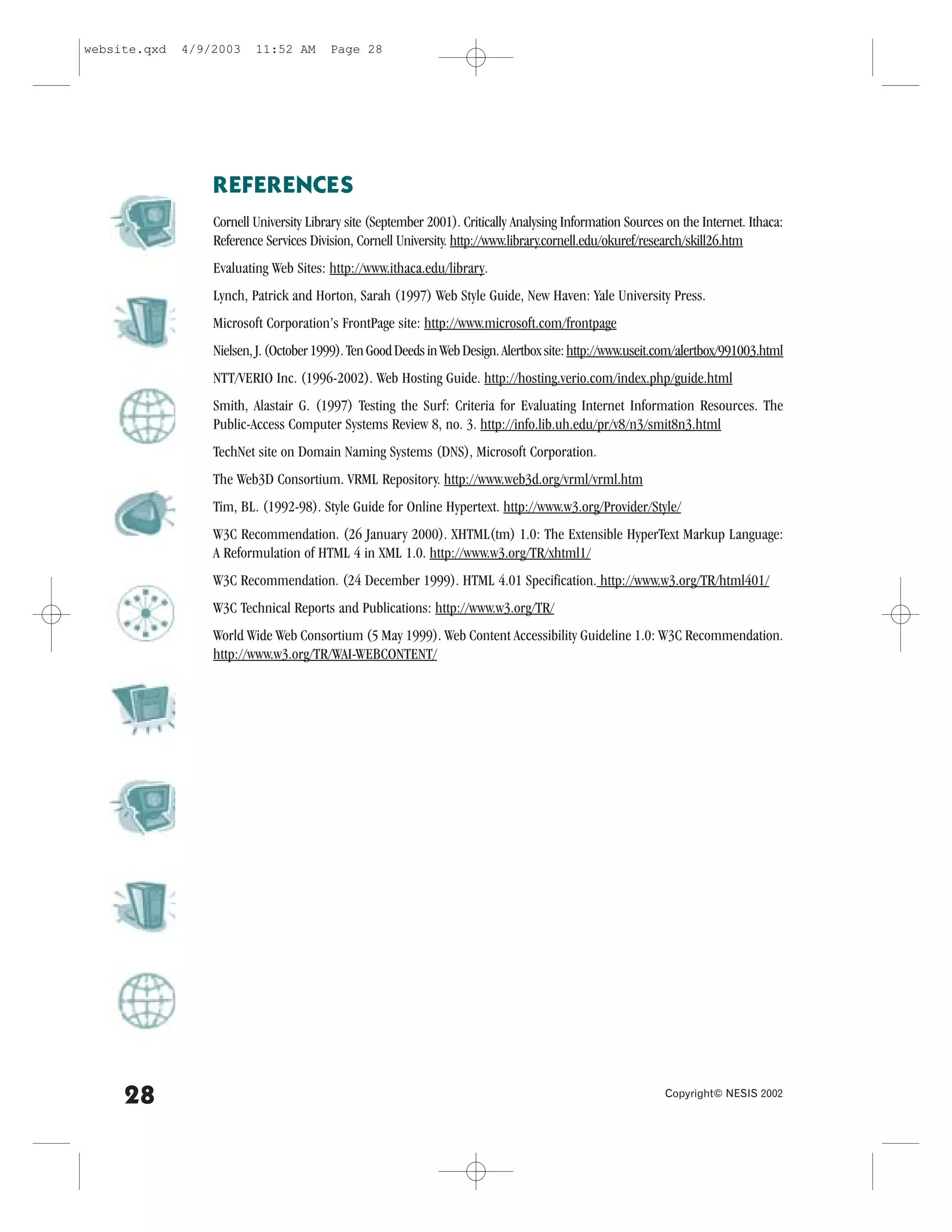 website.qxd   4/9/2003    11:52 AM       Page 28




                  RE.ERENCES
                  Cornell University Library site (September 2001). Critically Analysing Information Sources on the Internet. Ithaca:
                  Reference Services Division, Cornell University. http://www.library.cornell.edu/okuref/research/skill26.htm
                  Evaluating Web Sites: http://www.ithaca.edu/library.
                  Lynch, Patrick and Horton, Sarah (1997) Web Style Guide, New Haven: Yale University Press.
                  Microsoft Corporation’s .rontPage site: http://www.microsoft.com/frontpage
                  Nielsen, J. (October 1999). Ten Good Deeds in Web Design. Alertbox site: http://www.useit.com/alertbox/991003.html
                  NTT/VERIO Inc. (1996-2002). Web Hosting Guide. http://hosting.verio.com/index.php/guide.html
                  Smith, Alastair G. (1997) Testing the Surf: Criteria for Evaluating Internet Information Resources. The
                  Public-Access Computer Systems Review 8, no. 3. http://info.lib.uh.edu/pr/v8/n3/smit8n3.html
                  TechNet site on Domain Naming Systems (DNS), Microsoft Corporation.
                  The Web3D Consortium. VRML Repository. http://www.web3d.org/vrml/vrml.htm
                  Tim, BL. (1992-98). Style Guide for Online Hypertext. http://www.w3.org/Provider/Style/
                  W3C Recommendation. (26 January 2000). XHTML(tm) 1.0: The Extensible HyperText Markup Language:
                  A Reformulation of HTML 4 in XML 1.0. http://www.w3.org/TR/xhtml1/
                  W3C Recommendation. (24 December 1999). HTML 4.01 Specification. http://www.w3.org/TR/html401/
                  W3C Technical Reports and Publications: http://www.w3.org/TR/
                  World Wide Web Consortium (5 May 1999). Web Content Accessibility Guideline 1.0: W3C Recommendation.
                  http://www.w3.org/TR/WAI-WEBCONTENT/




     28                                                                                                      Copyright© NESIS 2002
 
