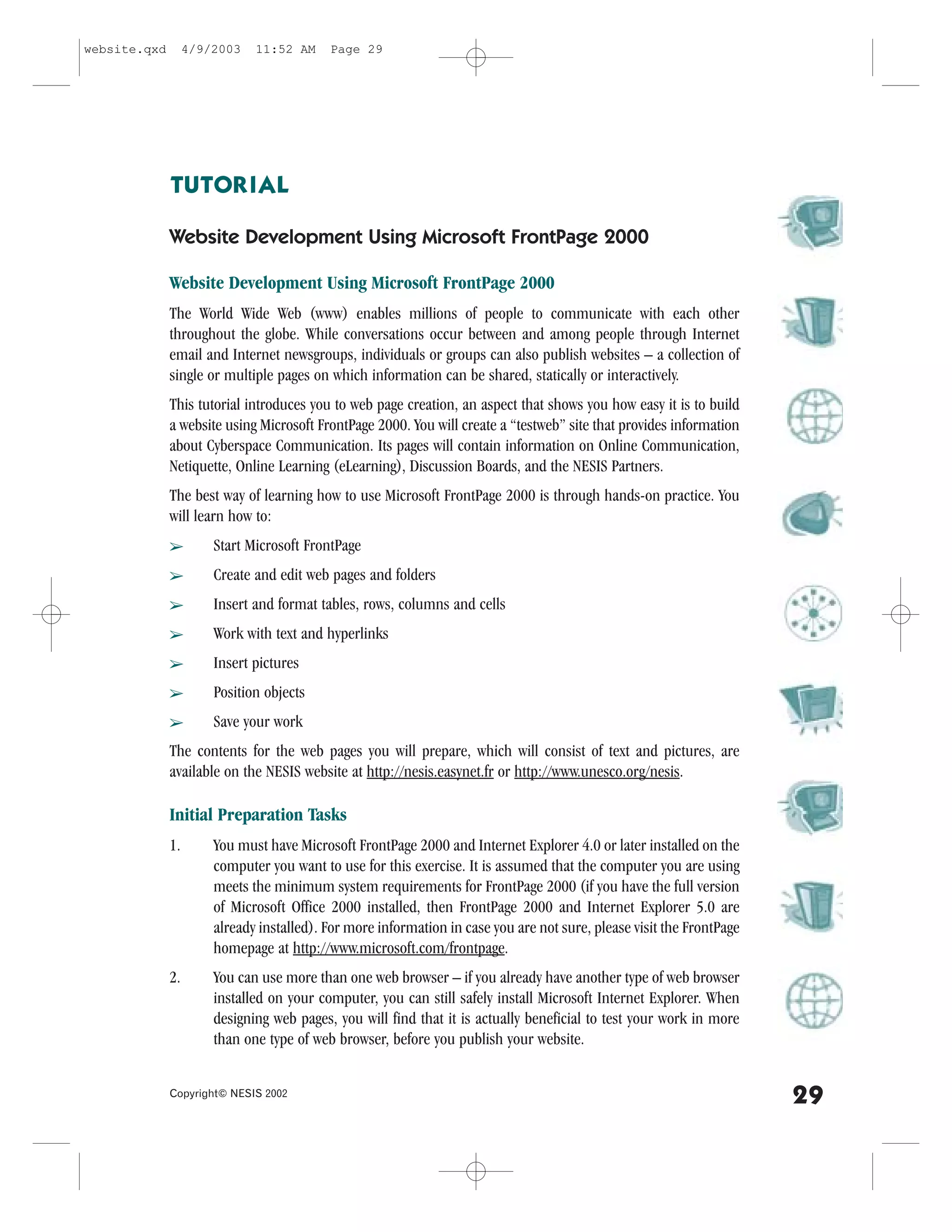 website.qxd        4/9/2003   11:52 AM     Page 29




              TUTORIAL

              Website Development Using Microsoft .rontPage 2000

              Website Development Using Microsoft .rontPage 2000
              The World Wide Web (www) enables millions of people to communicate with each other
              throughout the globe. While conversations occur between and among people through Internet
              email and Internet newsgroups, individuals or groups can also publish websites – a collection of
              single or multiple pages on which information can be shared, statically or interactively.
              This tutorial introduces you to web page creation, an aspect that shows you how easy it is to build
              a website using Microsoft .rontPage 2000. You will create a “testweb” site that provides information
              about Cyberspace Communication. Its pages will contain information on Online Communication,
              Netiquette, Online Learning (eLearning), Discussion Boards, and the NESIS Partners.
              The best way of learning how to use Microsoft .rontPage 2000 is through hands-on practice. You
              will learn how to:
              â        Start Microsoft .rontPage
              â        Create and edit web pages and folders
              â        Insert and format tables, rows, columns and cells
              â        Work with text and hyperlinks
              â        Insert pictures
              â        Position objects
              â        Save your work
              The contents for the web pages you will prepare, which will consist of text and pictures, are
              available on the NESIS website at http://nesis.easynet.fr or http://www.unesco.org/nesis.

              Initial Preparation Tasks
              1.       You must have Microsoft .rontPage 2000 and Internet Explorer 4.0 or later installed on the
                       computer you want to use for this exercise. It is assumed that the computer you are using
                       meets the minimum system requirements for .rontPage 2000 (if you have the full version
                       of Microsoft Office 2000 installed, then .rontPage 2000 and Internet Explorer 5.0 are
                       already installed). .or more information in case you are not sure, please visit the .rontPage
                       homepage at http://www.microsoft.com/frontpage.
              2.       You can use more than one web browser – if you already have another type of web browser
                       installed on your computer, you can still safely install Microsoft Internet Explorer. When
                       designing web pages, you will find that it is actually beneficial to test your work in more
                       than one type of web browser, before you publish your website.


              Copyright© NESIS 2002
                                                                                                                       29
 
