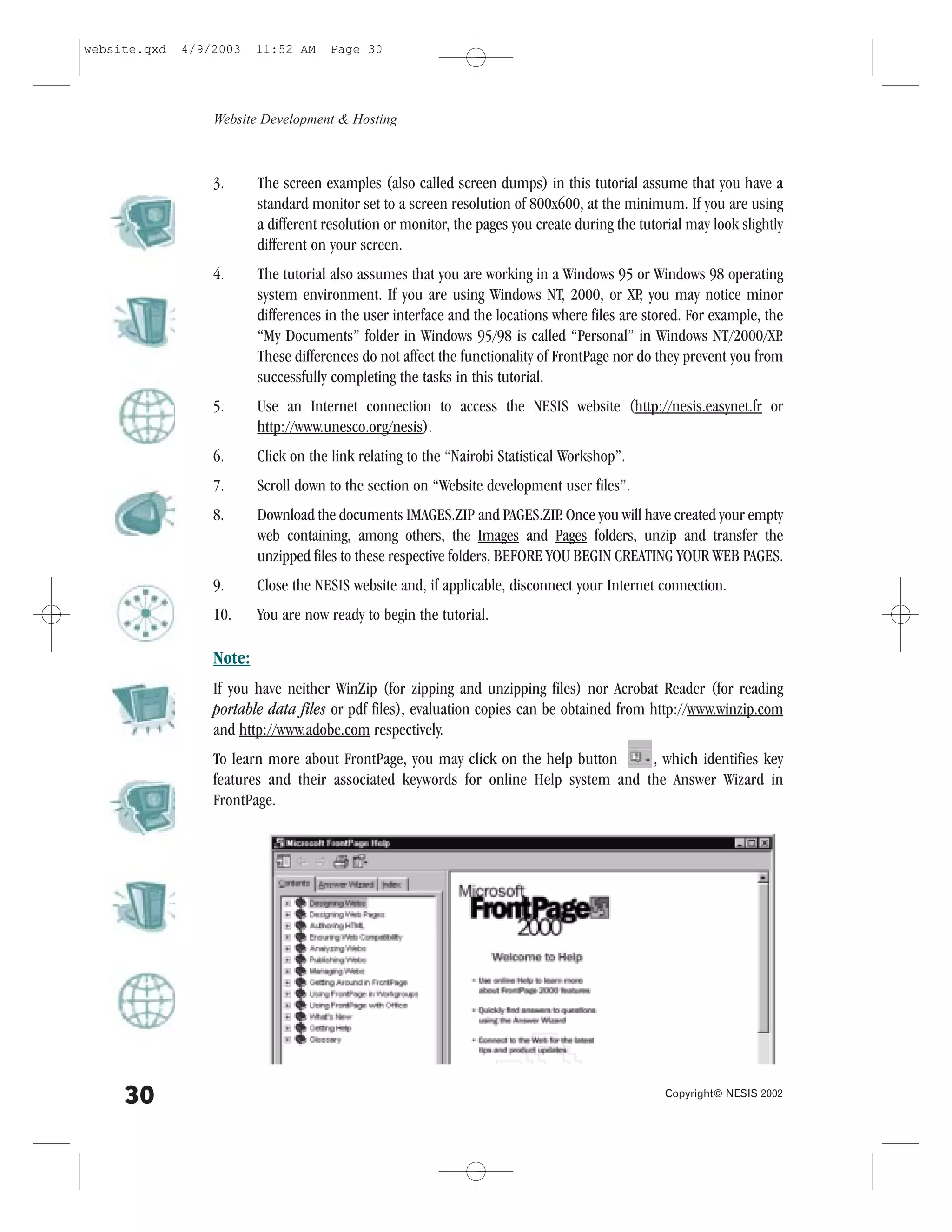 website.qxd   4/9/2003    11:52 AM    Page 30




                  Website Development & Hosting



                  3.      The screen examples (also called screen dumps) in this tutorial assume that you have a
                          standard monitor set to a screen resolution of 800x600, at the minimum. If you are using
                          a different resolution or monitor, the pages you create during the tutorial may look slightly
                          different on your screen.
                  4.      The tutorial also assumes that you are working in a Windows 95 or Windows 98 operating
                          system environment. If you are using Windows NT, 2000, or XP you may notice minor
                                                                                             ,
                          differences in the user interface and the locations where files are stored. .or example, the
                          “My Documents” folder in Windows 95/98 is called “Personal” in Windows NT/2000/XP          .
                          These differences do not affect the functionality of .rontPage nor do they prevent you from
                          successfully completing the tasks in this tutorial.
                  5.      Use an Internet connection to access the NESIS website (http://nesis.easynet.fr or
                          http://www.unesco.org/nesis).
                  6.      Click on the link relating to the “Nairobi Statistical Workshop”.
                  7.      Scroll down to the section on “Website development user files”.
                  8.      Download the documents IMAGES.ZIP and PAGES.ZIP Once you will have created your empty
                                                                               .
                          web containing, among others, the Images and Pages folders, unzip and transfer the
                          unzipped files to these respective folders, BE.ORE YOU BEGIN CREATING YOUR WEB PAGES.
                  9.      Close the NESIS website and, if applicable, disconnect your Internet connection.
                  10.     You are now ready to begin the tutorial.

                  Note:
                  If you have neither WinZip (for zipping and unzipping files) nor Acrobat Reader (for reading
                  portable data files or pdf files), evaluation copies can be obtained from http://www.winzip.com
                  and http://www.adobe.com respectively.
                  To learn more about .rontPage, you may click on the help button    , which identifies key
                  features and their associated keywords for online Help system and the Answer Wizard in
                  .rontPage.




     30                                                                                           Copyright© NESIS 2002
 