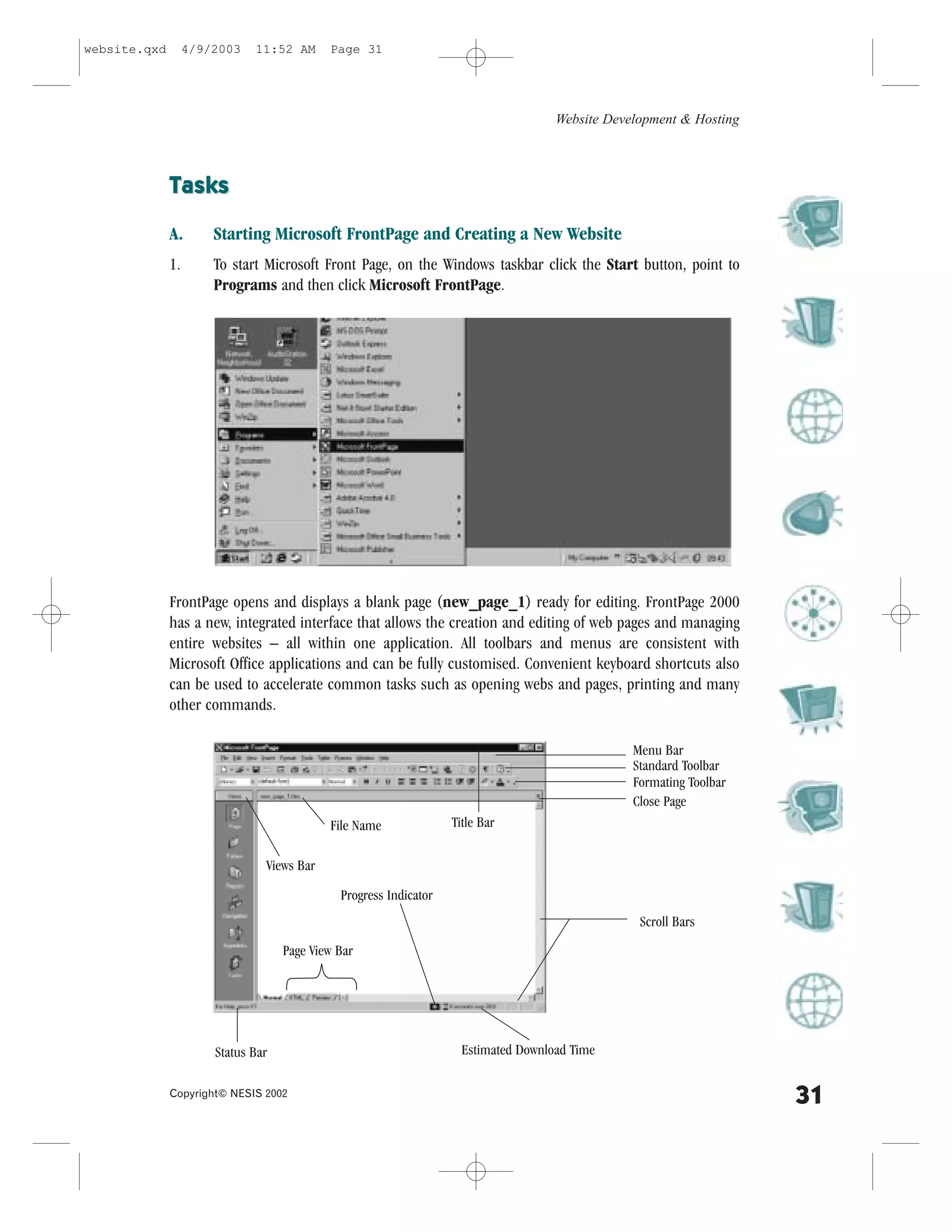 website.qxd        4/9/2003   11:52 AM      Page 31




                                                                                     Website Development & Hosting



              Tasks

              A.       Starting Microsoft .rontPage and Creating a New Website
              1.       To start Microsoft .ront Page, on the Windows taskbar click the Start button, point to
                       Programs and then click Microsoft .rontPage.




              .rontPage opens and displays a blank page (new_page_1) ready for editing. .rontPage 2000
              has a new, integrated interface that allows the creation and editing of web pages and managing
              entire websites – all within one application. All toolbars and menus are consistent with
              Microsoft Office applications and can be fully customised. Convenient keyboard shortcuts also
              can be used to accelerate common tasks such as opening webs and pages, printing and many
              other commands.

                                                                                                 Menu Bar
                                                                                                 Standard Toolbar
                                                                                                 .ormating Toolbar
                                                                                                 Close Page
                                            .ile Name              Title Bar

                                Views Bar

                                              Progress Indicator
                                                                                                  Scroll Bars
                                    Page View Bar




                       Status Bar                                    Estimated Download Time

              Copyright© NESIS 2002
                                                                                                                     31
 