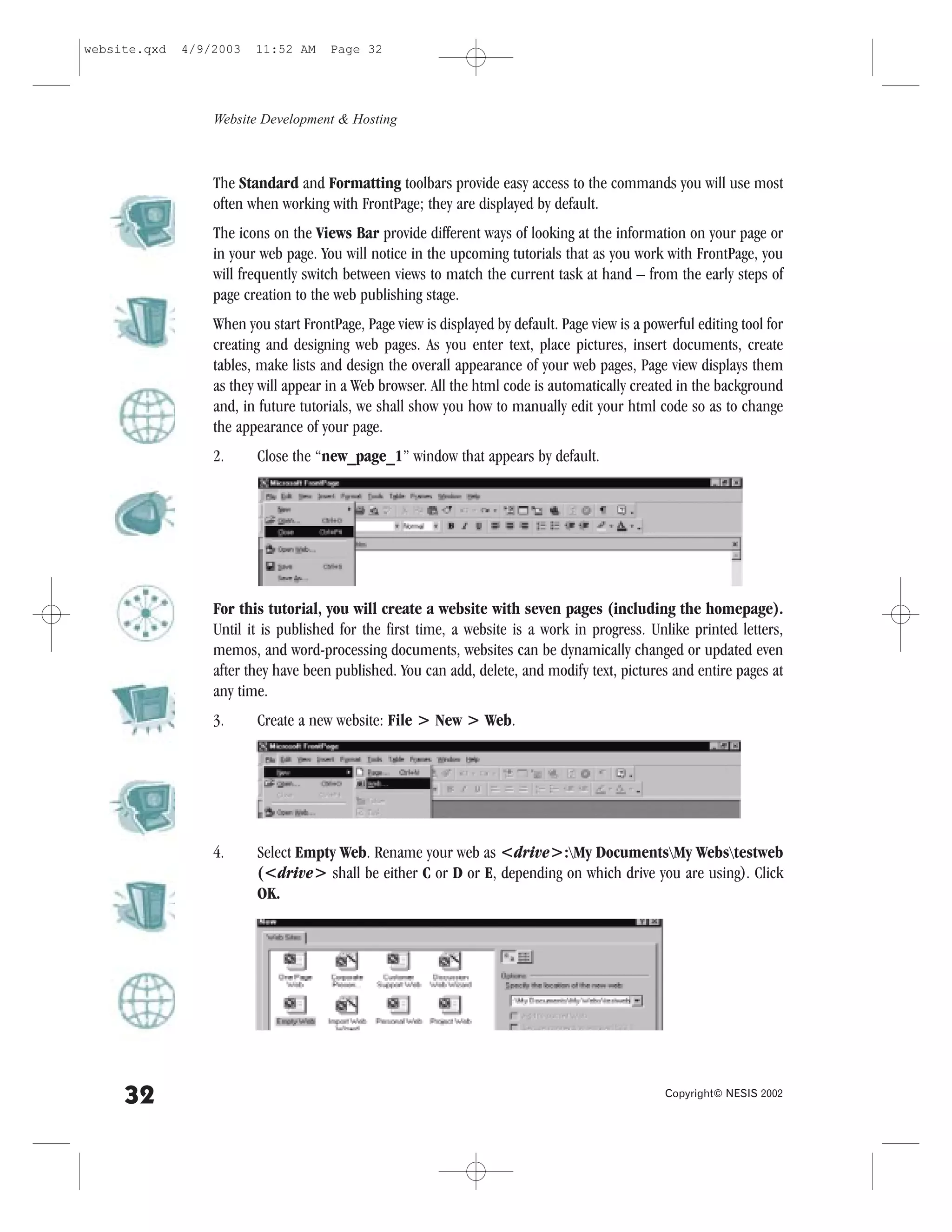 website.qxd   4/9/2003   11:52 AM     Page 32




                  Website Development & Hosting



                  The Standard and .ormatting toolbars provide easy access to the commands you will use most
                  often when working with .rontPage; they are displayed by default.
                  The icons on the Views Bar provide different ways of looking at the information on your page or
                  in your web page. You will notice in the upcoming tutorials that as you work with .rontPage, you
                  will frequently switch between views to match the current task at hand – from the early steps of
                  page creation to the web publishing stage.
                  When you start .rontPage, Page view is displayed by default. Page view is a powerful editing tool for
                  creating and designing web pages. As you enter text, place pictures, insert documents, create
                  tables, make lists and design the overall appearance of your web pages, Page view displays them
                  as they will appear in a Web browser. All the html code is automatically created in the background
                  and, in future tutorials, we shall show you how to manually edit your html code so as to change
                  the appearance of your page.
                  2.     Close the “new_page_1” window that appears by default.




                  .or this tutorial, you will create a website with seven pages (including the homepage).
                  Until it is published for the first time, a website is a work in progress. Unlike printed letters,
                  memos, and word-processing documents, websites can be dynamically changed or updated even
                  after they have been published. You can add, delete, and modify text, pictures and entire pages at
                  any time.
                  3.     Create a new website: .ile > New > Web.




                  4.     Select Empty Web. Rename your web as <drive>:My DocumentsMy Webstestweb
                         (<drive> shall be either C or D or E, depending on which drive you are using). Click
                         OK.




     32                                                                                           Copyright© NESIS 2002
 