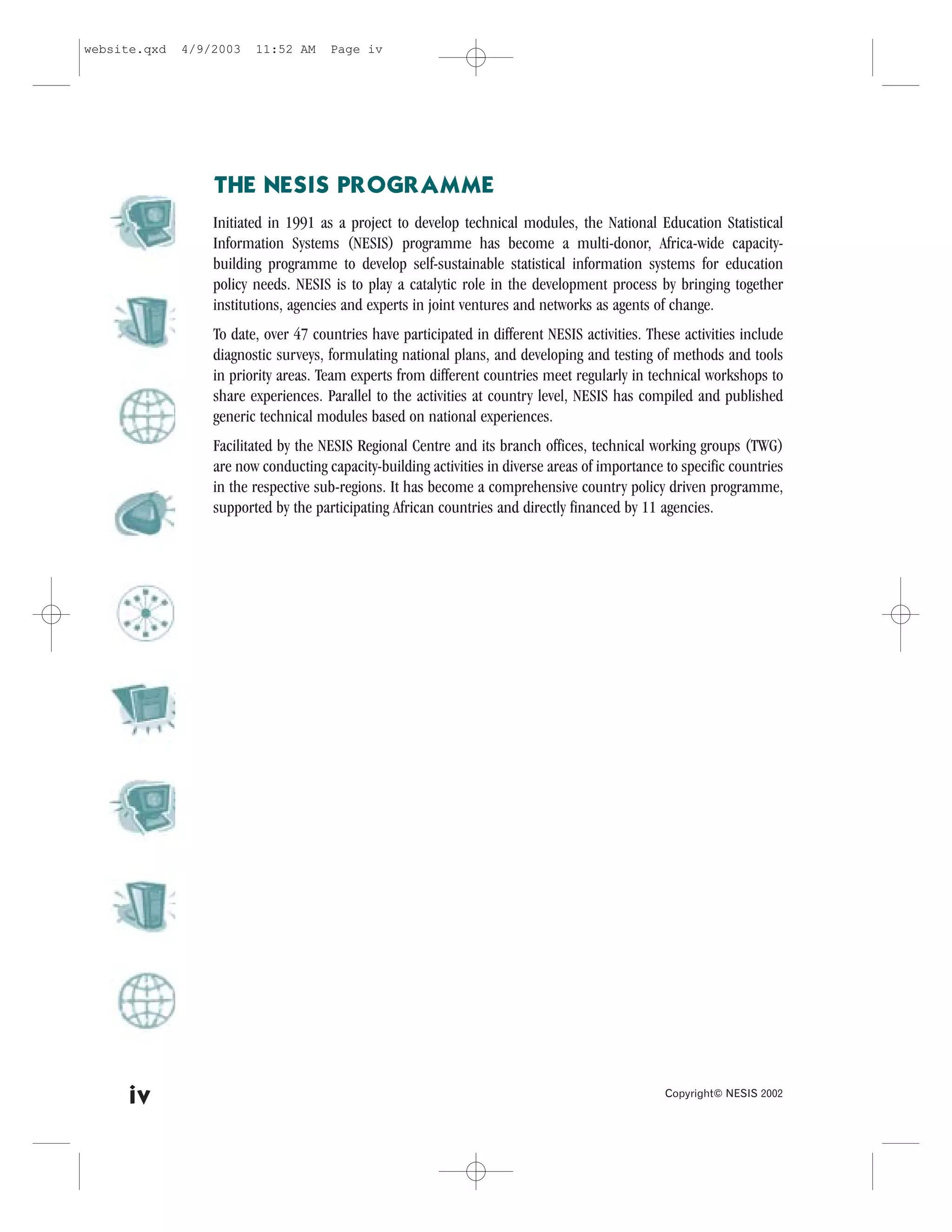 website.qxd   4/9/2003   11:52 AM     Page iv




                  THE NESIS PROGRAMME
                  Initiated in 1991 as a project to develop technical modules, the National Education Statistical
                  Information Systems (NESIS) programme has become a multi-donor, Africa-wide capacity-
                  building programme to develop self-sustainable statistical information systems for education
                  policy needs. NESIS is to play a catalytic role in the development process by bringing together
                  institutions, agencies and experts in joint ventures and networks as agents of change.
                  To date, over 47 countries have participated in different NESIS activities. These activities include
                  diagnostic surveys, formulating national plans, and developing and testing of methods and tools
                  in priority areas. Team experts from different countries meet regularly in technical workshops to
                  share experiences. Parallel to the activities at country level, NESIS has compiled and published
                  generic technical modules based on national experiences.
                  .acilitated by the NESIS Regional Centre and its branch offices, technical working groups (TWG)
                  are now conducting capacity-building activities in diverse areas of importance to specific countries
                  in the respective sub-regions. It has become a comprehensive country policy driven programme,
                  supported by the participating African countries and directly financed by 11 agencies.




     iv                                                                                          Copyright© NESIS 2002
 