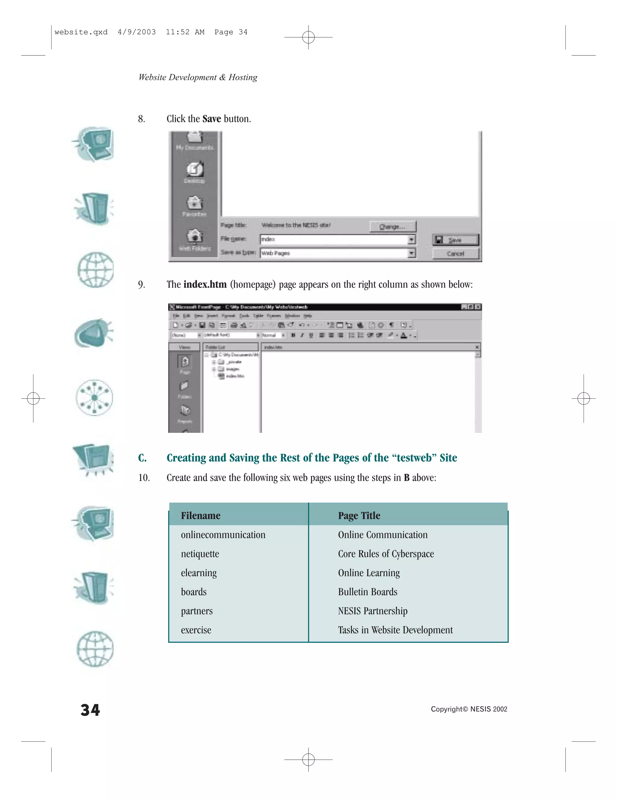 website.qxd   4/9/2003   11:52 AM      Page 34




                  Website Development & Hosting



                  8.     Click the Save button.




                  9.     The index.htm (homepage) page appears on the right column as shown below:




                  C.     Creating and Saving the Rest of the Pages of the “testweb” Site
                  10.    Create and save the following six web pages using the steps in B above:


                            .ilename                                  Page Title
                            onlinecommunication                       Online Communication
                            netiquette                                Core Rules of Cyberspace
                            elearning                                 Online Learning
                            boards                                    Bulletin Boards
                            partners                                  NESIS Partnership
                            exercise                                  Tasks in Website Development




     34                                                                                       Copyright© NESIS 2002
 