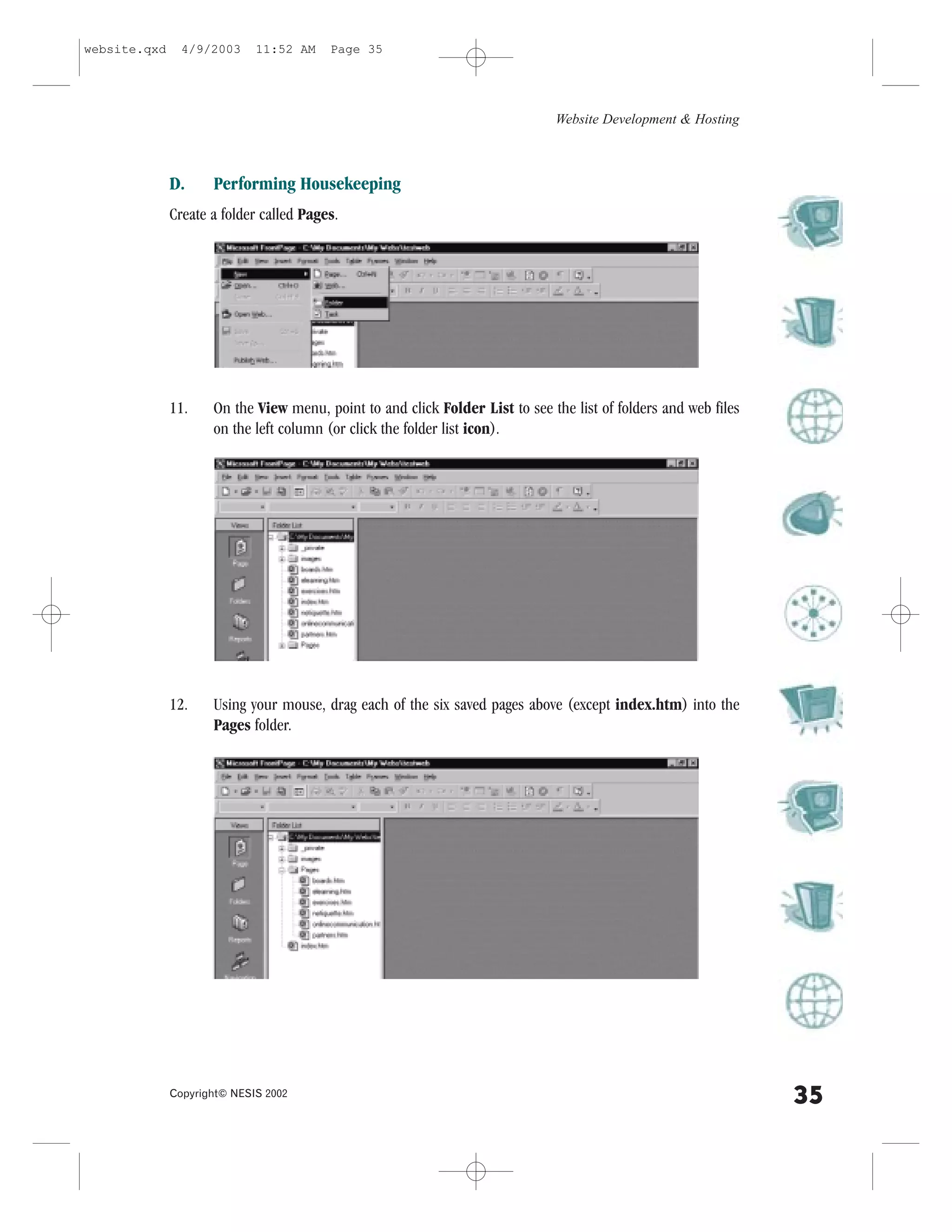 website.qxd     4/9/2003     11:52 AM    Page 35




                                                                              Website Development & Hosting



              D.     Performing Housekeeping
              Create a folder called Pages.




              11.    On the View menu, point to and click .older List to see the list of folders and web files
                     on the left column (or click the folder list icon).




              12.    Using your mouse, drag each of the six saved pages above (except index.htm) into the
                     Pages folder.




              Copyright© NESIS 2002
                                                                                                                 35
 