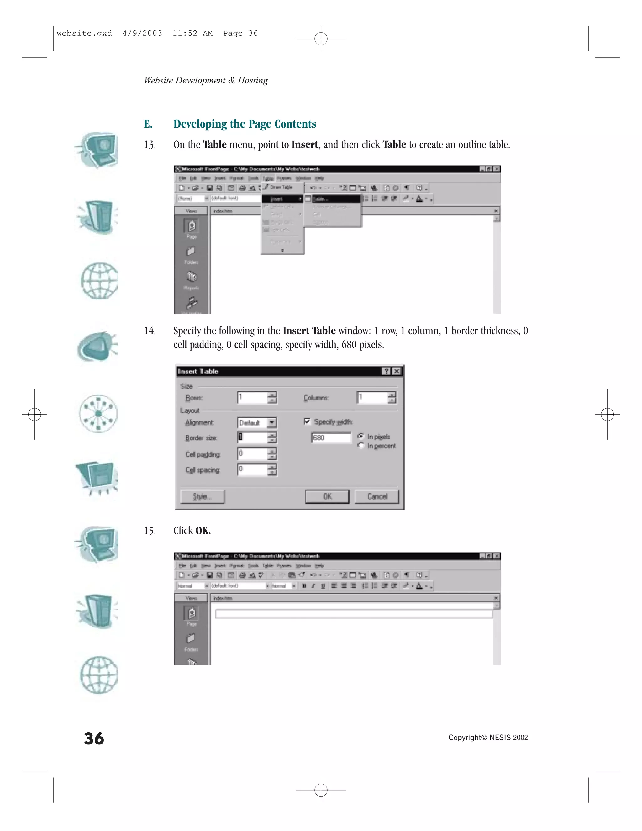 website.qxd   4/9/2003   11:52 AM    Page 36




                  Website Development & Hosting



                  E.     Developing the Page Contents
                  13.    On the Table menu, point to Insert, and then click Table to create an outline table.




                  14.    Specify the following in the Insert Table window: 1 row, 1 column, 1 border thickness, 0
                         cell padding, 0 cell spacing, specify width, 680 pixels.




                  15.    Click OK.




     36                                                                                      Copyright© NESIS 2002
 