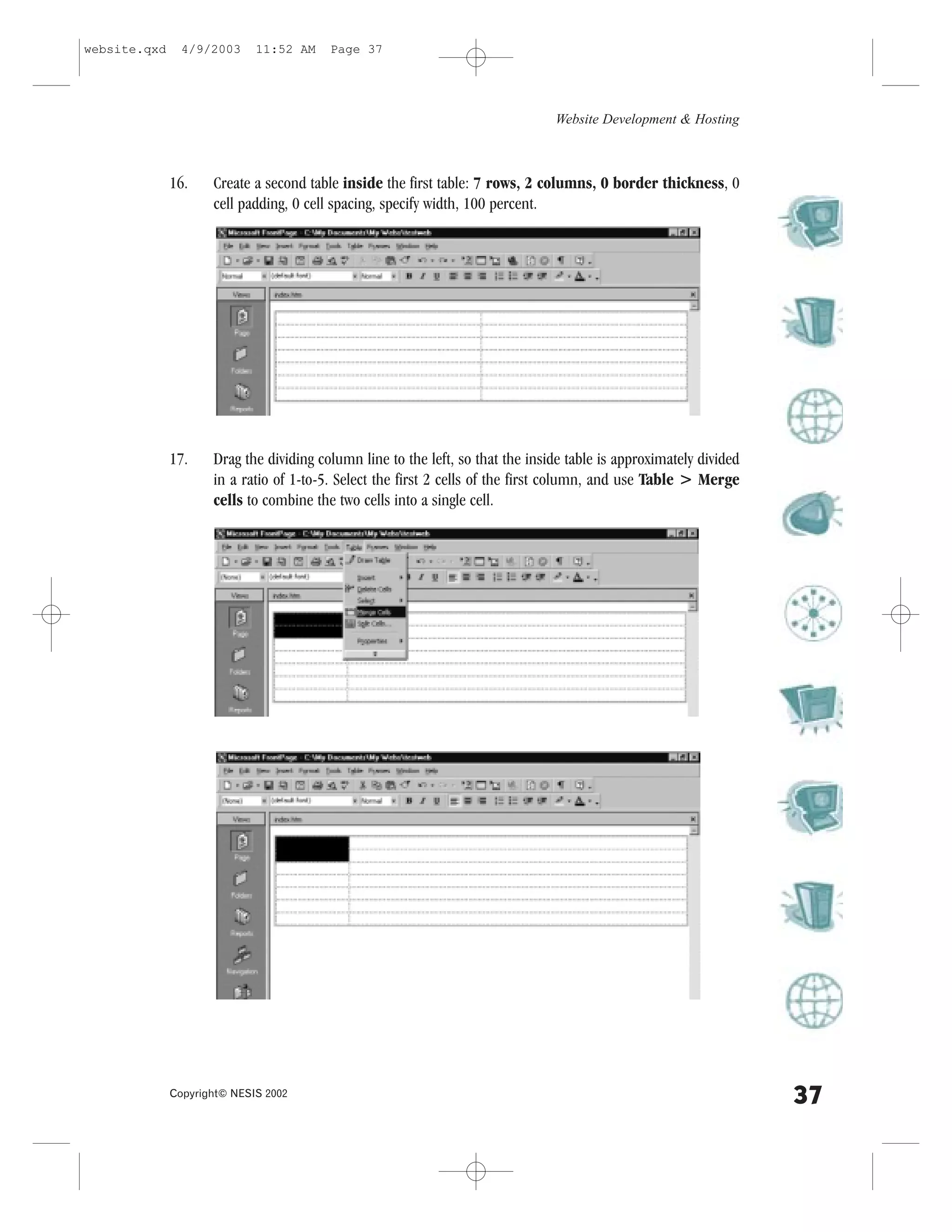 website.qxd     4/9/2003     11:52 AM    Page 37




                                                                                Website Development & Hosting



              16.    Create a second table inside the first table: 7 rows, 2 columns, 0 border thickness, 0
                     cell padding, 0 cell spacing, specify width, 100 percent.




              17.    Drag the dividing column line to the left, so that the inside table is approximately divided
                     in a ratio of 1-to-5. Select the first 2 cells of the first column, and use Table > Merge
                     cells to combine the two cells into a single cell.




              Copyright© NESIS 2002
                                                                                                                    37
 