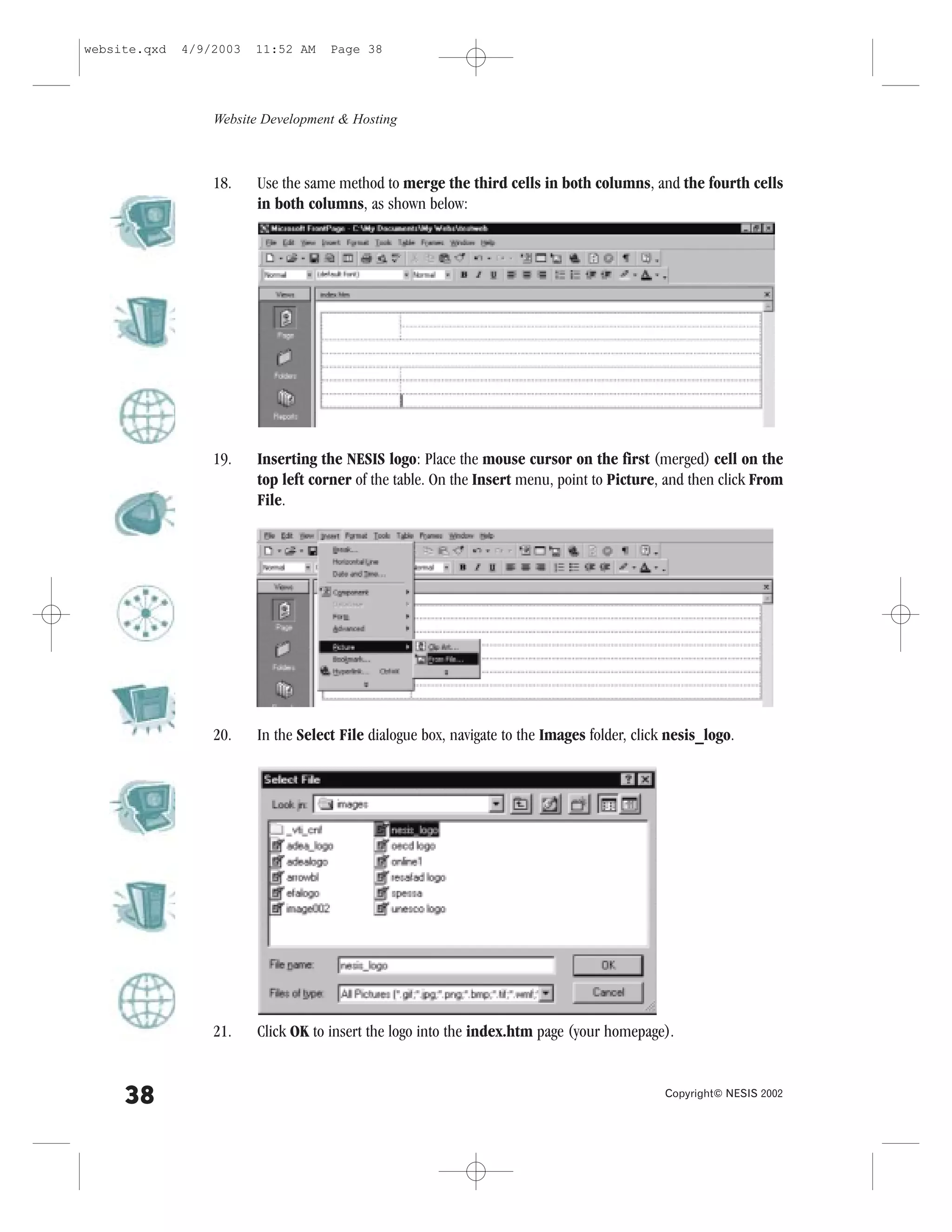 website.qxd   4/9/2003   11:52 AM    Page 38




                  Website Development & Hosting



                  18.    Use the same method to merge the third cells in both columns, and the fourth cells
                         in both columns, as shown below:




                  19.    Inserting the NESIS logo: Place the mouse cursor on the first (merged) cell on the
                         top left corner of the table. On the Insert menu, point to Picture, and then click .rom
                         .ile.




                  20.    In the Select .ile dialogue box, navigate to the Images folder, click nesis_logo.




                  21.    Click OK to insert the logo into the index.htm page (your homepage).


     38                                                                                       Copyright© NESIS 2002
 