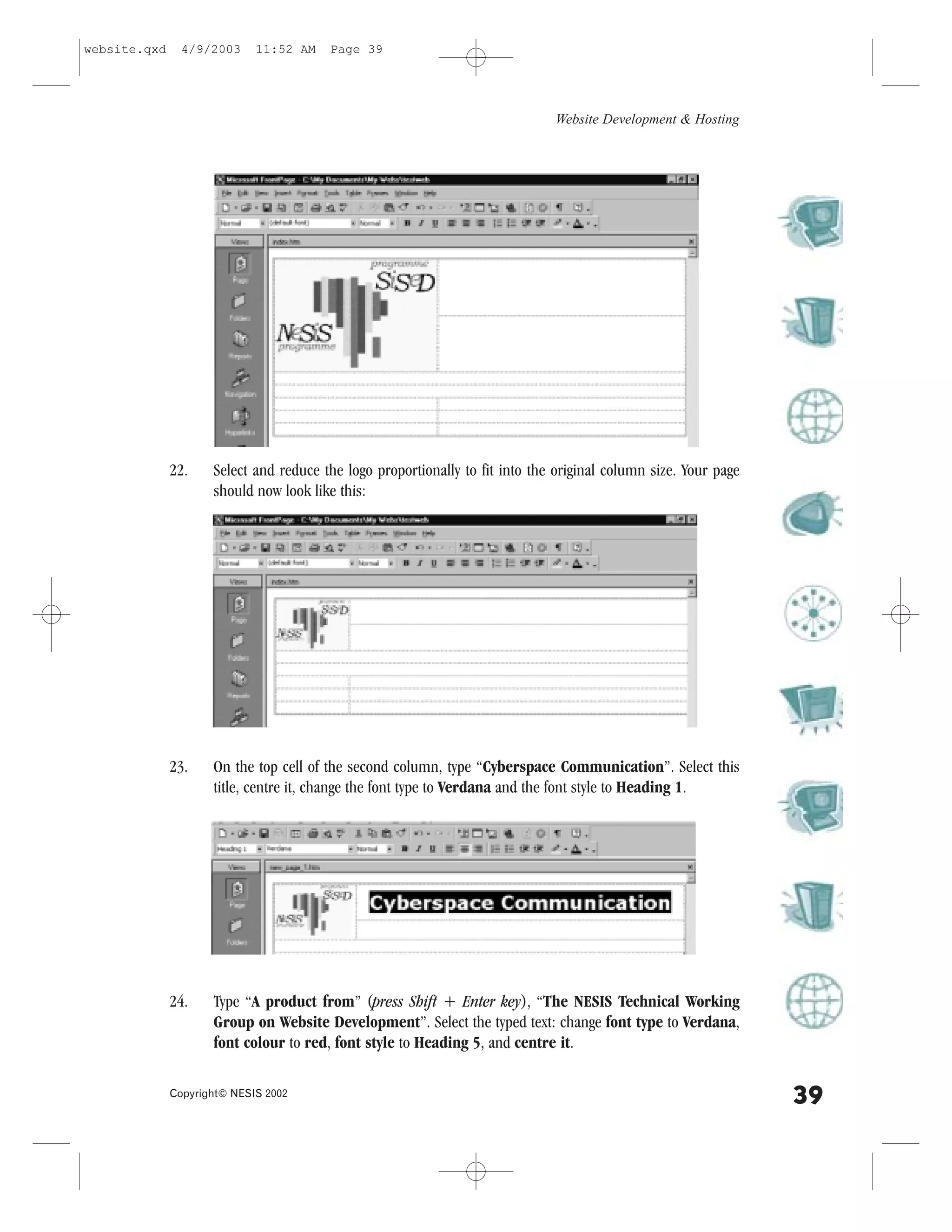 website.qxd     4/9/2003     11:52 AM   Page 39




                                                                              Website Development & Hosting




              22.    Select and reduce the logo proportionally to fit into the original column size. Your page
                     should now look like this:




              23.    On the top cell of the second column, type “Cyberspace Communication”. Select this
                     title, centre it, change the font type to Verdana and the font style to Heading 1.




              24.    Type “A product from” (press Shift + Enter key), “The NESIS Technical Working
                     Group on Website Development”. Select the typed text: change font type to Verdana,
                     font colour to red, font style to Heading 5, and centre it.

              Copyright© NESIS 2002
                                                                                                                 39
 