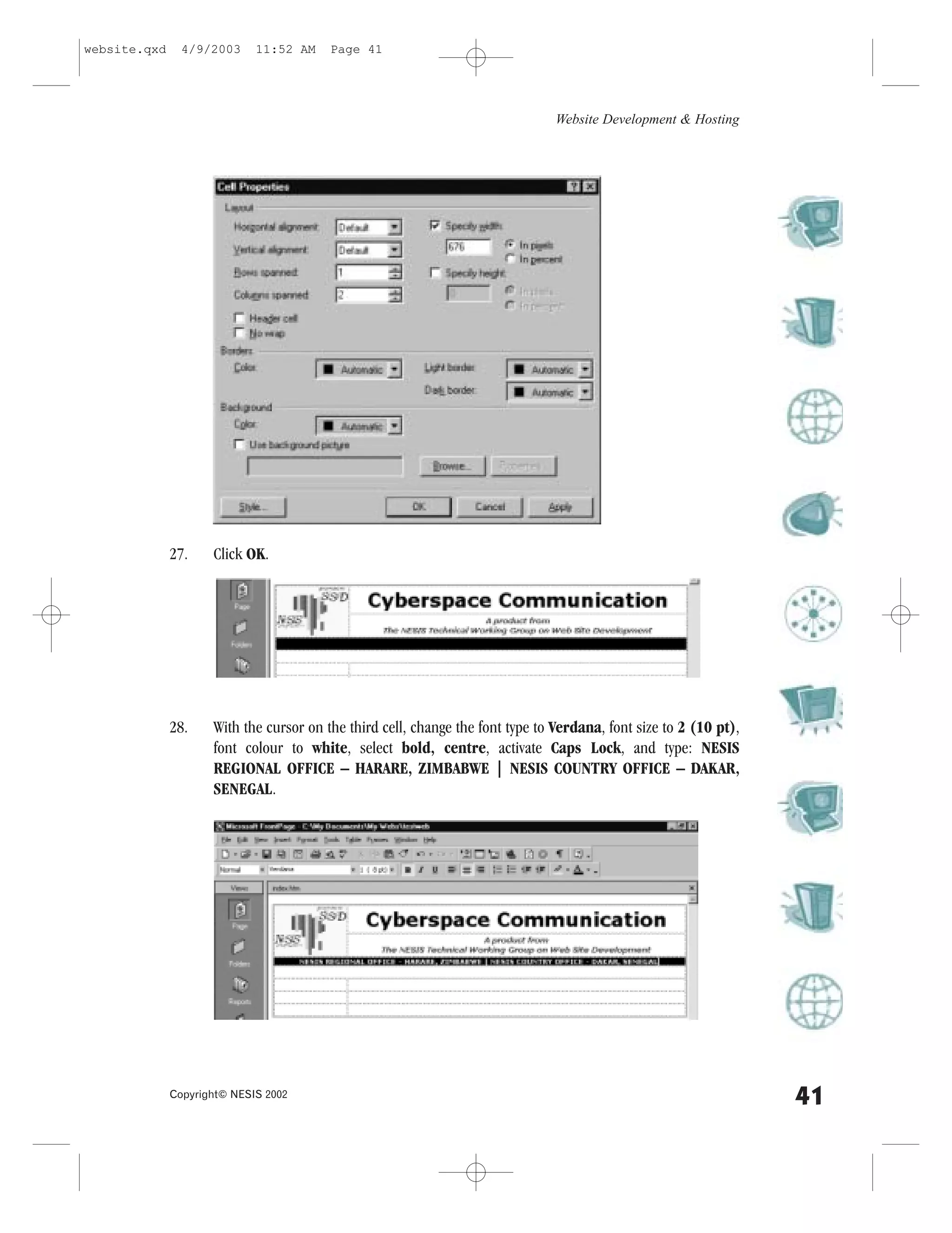 website.qxd     4/9/2003     11:52 AM    Page 41




                                                                                Website Development & Hosting




              27.    Click OK.




              28.    With the cursor on the third cell, change the font type to Verdana, font size to 2 (10 pt),
                     font colour to white, select bold, centre, activate Caps Lock, and type: NESIS
                     REGIONAL O..ICE – HARARE, ZIMBABWE | NESIS COUNTRY O..ICE – DAKAR,
                     SENEGAL.




              Copyright© NESIS 2002
                                                                                                                   41
 
