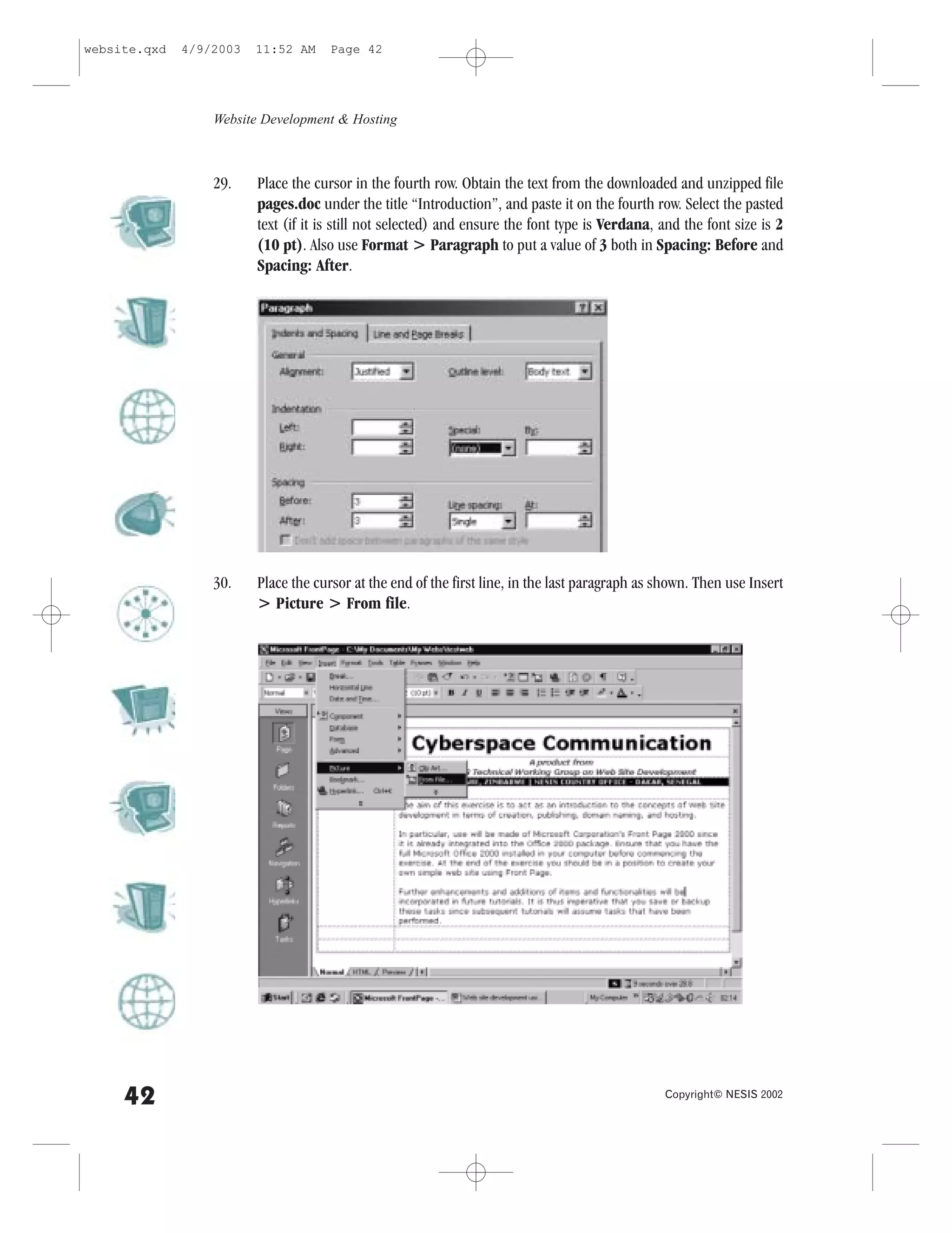 website.qxd   4/9/2003   11:52 AM     Page 42




                  Website Development & Hosting



                  29.    Place the cursor in the fourth row. Obtain the text from the downloaded and unzipped file
                         pages.doc under the title “Introduction”, and paste it on the fourth row. Select the pasted
                         text (if it is still not selected) and ensure the font type is Verdana, and the font size is 2
                         (10 pt). Also use .ormat > Paragraph to put a value of 3 both in Spacing: Before and
                         Spacing: After.




                  30.    Place the cursor at the end of the first line, in the last paragraph as shown. Then use Insert
                         > Picture > .rom file.




     42                                                                                          Copyright© NESIS 2002
 