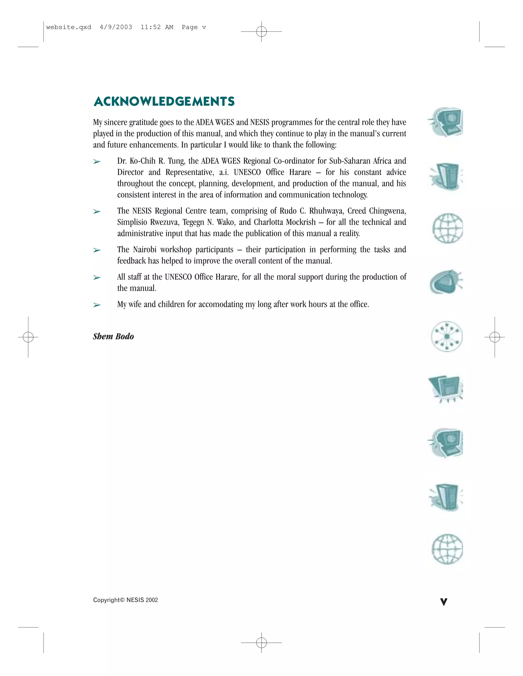 website.qxd     4/9/2003     11:52 AM    Page v




              ACKNOWLEDGEMENTS
              My sincere gratitude goes to the ADEA WGES and NESIS programmes for the central role they have
              played in the production of this manual, and which they continue to play in the manual’s current
              and future enhancements. In particular I would like to thank the following:
              â      Dr. Ko-Chih R. Tung, the ADEA WGES Regional Co-ordinator for Sub-Saharan Africa and
                     Director and Representative, a.i. UNESCO Office Harare – for his constant advice
                     throughout the concept, planning, development, and production of the manual, and his
                     consistent interest in the area of information and communication technology.
              â      The NESIS Regional Centre team, comprising of Rudo C. Rhuhwaya, Creed Chingwena,
                     Simplisio Rwezuva, Tegegn N. Wako, and Charlotta Mockrish – for all the technical and
                     administrative input that has made the publication of this manual a reality.
              â      The Nairobi workshop participants – their participation in performing the tasks and
                     feedback has helped to improve the overall content of the manual.
              â      All staff at the UNESCO Office Harare, for all the moral support during the production of
                     the manual.
              â      My wife and children for accomodating my long after work hours at the office.


              Shem Bodo




              Copyright© NESIS 2002
                                                                                                                 v
 