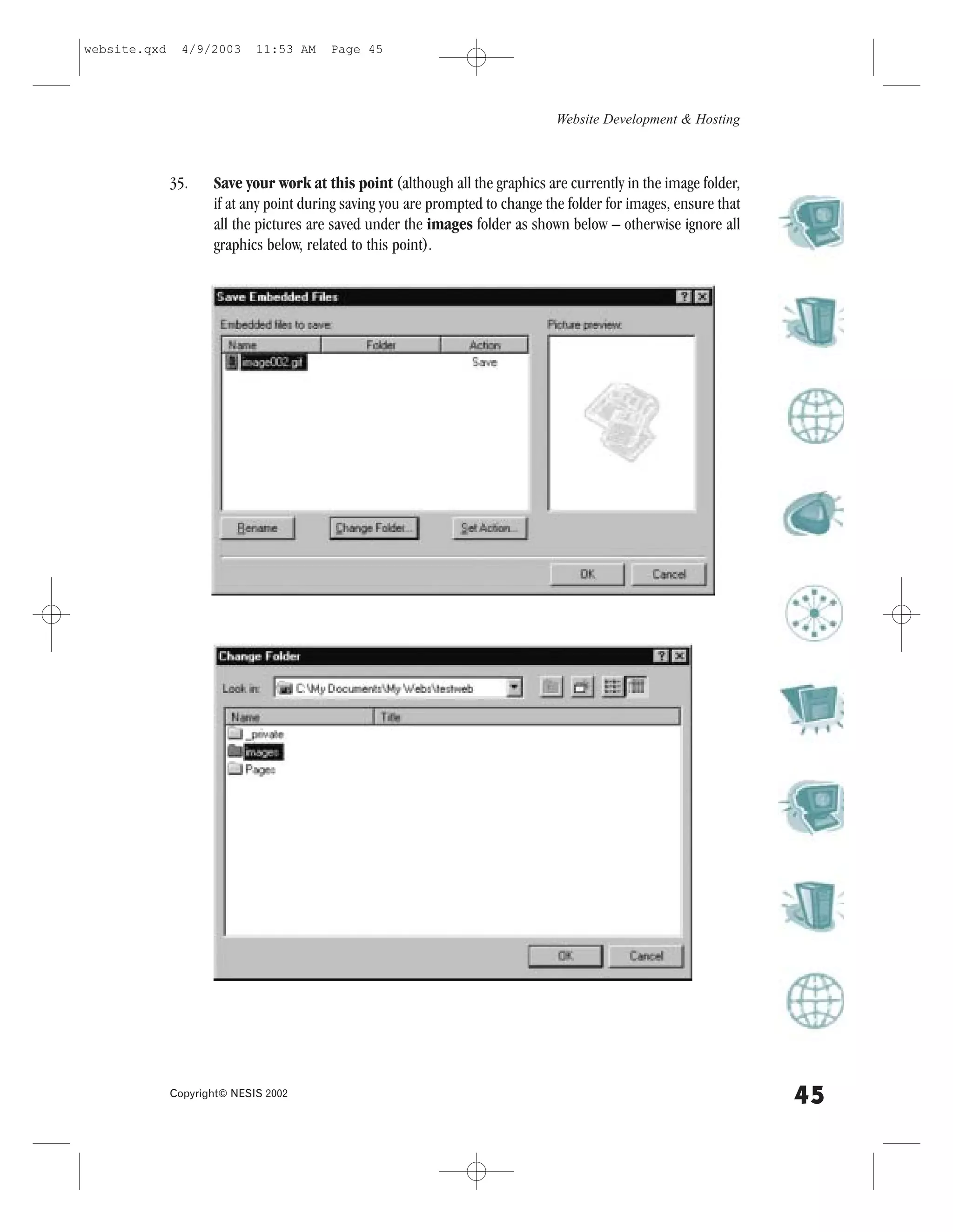 website.qxd     4/9/2003     11:53 AM    Page 45




                                                                                Website Development & Hosting



              35.    Save your work at this point (although all the graphics are currently in the image folder,
                     if at any point during saving you are prompted to change the folder for images, ensure that
                     all the pictures are saved under the images folder as shown below – otherwise ignore all
                     graphics below, related to this point).




              Copyright© NESIS 2002
                                                                                                                   45
 