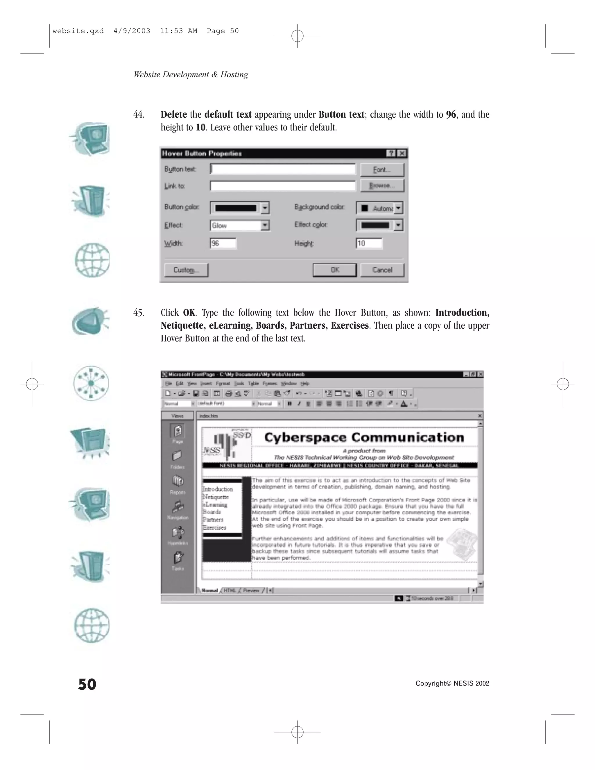 website.qxd   4/9/2003   11:53 AM   Page 50




                  Website Development & Hosting



                  44.    Delete the default text appearing under Button text; change the width to 96, and the
                         height to 10. Leave other values to their default.




                  45.    Click OK. Type the following text below the Hover Button, as shown: Introduction,
                         Netiquette, eLearning, Boards, Partners, Exercises. Then place a copy of the upper
                         Hover Button at the end of the last text.




     50                                                                                   Copyright© NESIS 2002
 