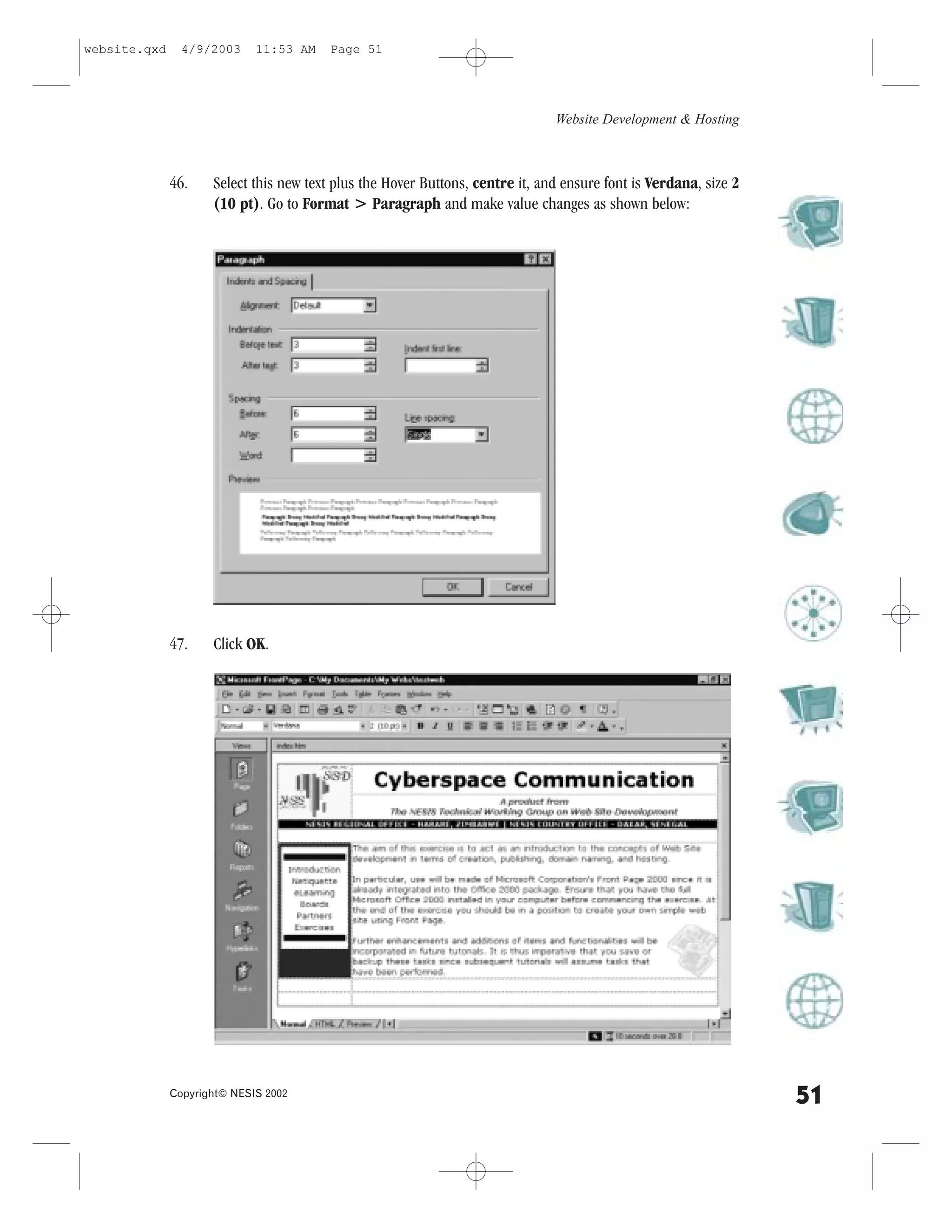website.qxd     4/9/2003     11:53 AM   Page 51




                                                                               Website Development & Hosting



              46.    Select this new text plus the Hover Buttons, centre it, and ensure font is Verdana, size 2
                     (10 pt). Go to .ormat > Paragraph and make value changes as shown below:




              47.    Click OK.




              Copyright© NESIS 2002
                                                                                                                  51
 