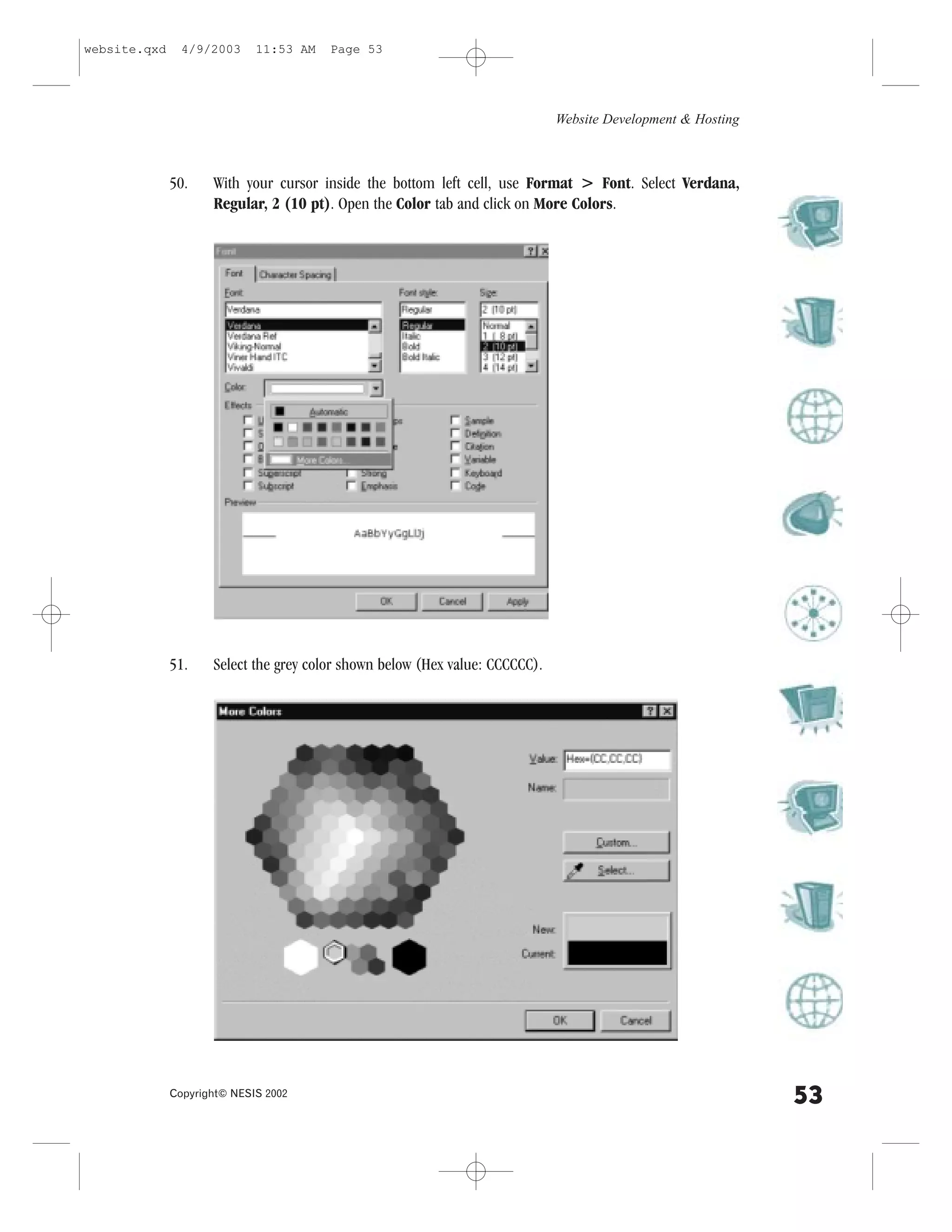 website.qxd     4/9/2003     11:53 AM   Page 53




                                                                              Website Development & Hosting



              50.    With your cursor inside the bottom left cell, use .ormat > .ont. Select Verdana,
                     Regular, 2 (10 pt). Open the Color tab and click on More Colors.




              51.    Select the grey color shown below (Hex value: CCCCCC).




              Copyright© NESIS 2002
                                                                                                              53
 