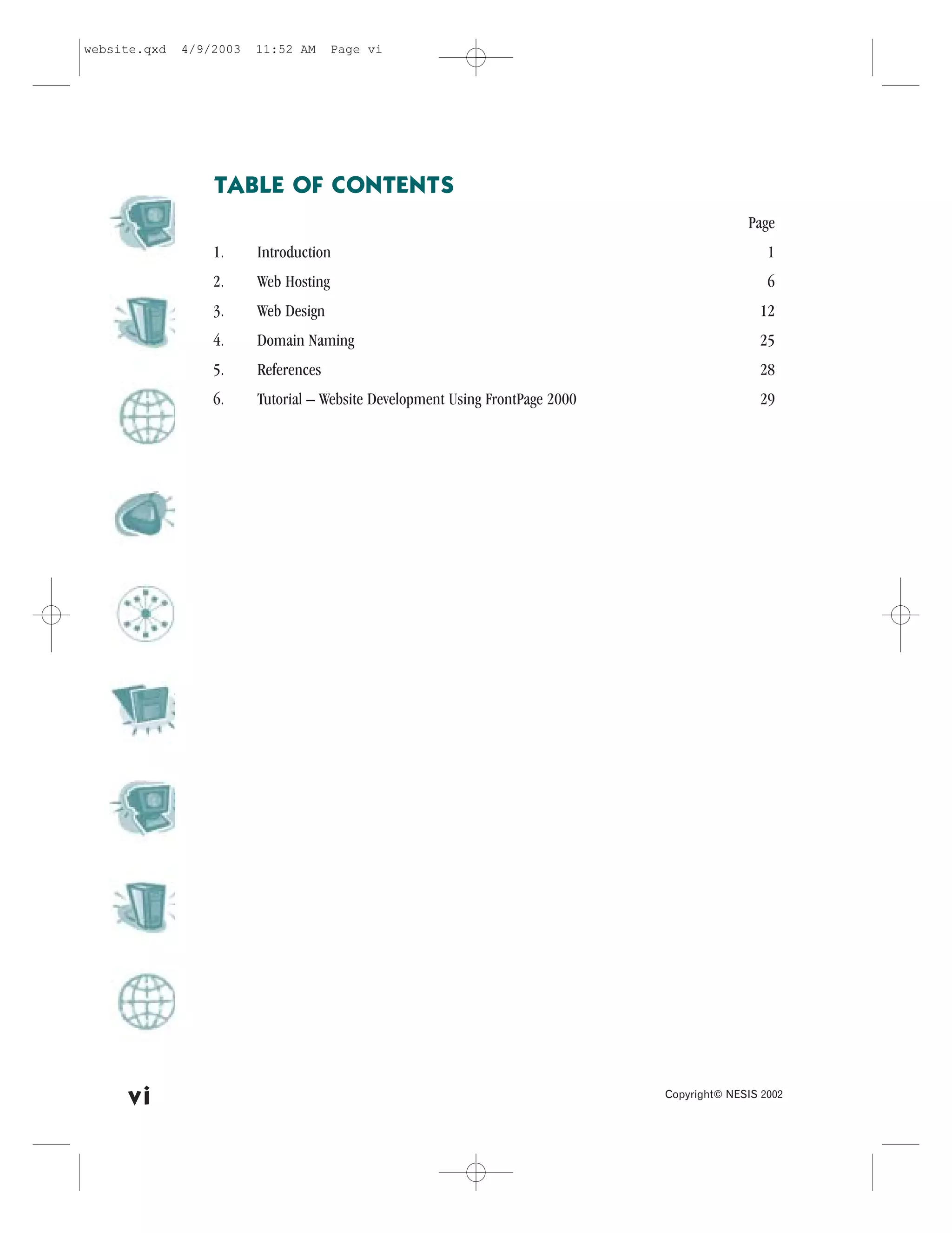 website.qxd   4/9/2003   11:52 AM      Page vi




                  TABLE O. CONTENTS
                                                                                             Page
                  1.     Introduction                                                            1
                  2.     Web Hosting                                                             6
                  3.     Web Design                                                            12
                  4.     Domain Naming                                                         25
                  5.     References                                                            28
                  6.     Tutorial – Website Development Using .rontPage 2000                   29




     vi                                                                        Copyright© NESIS 2002
 