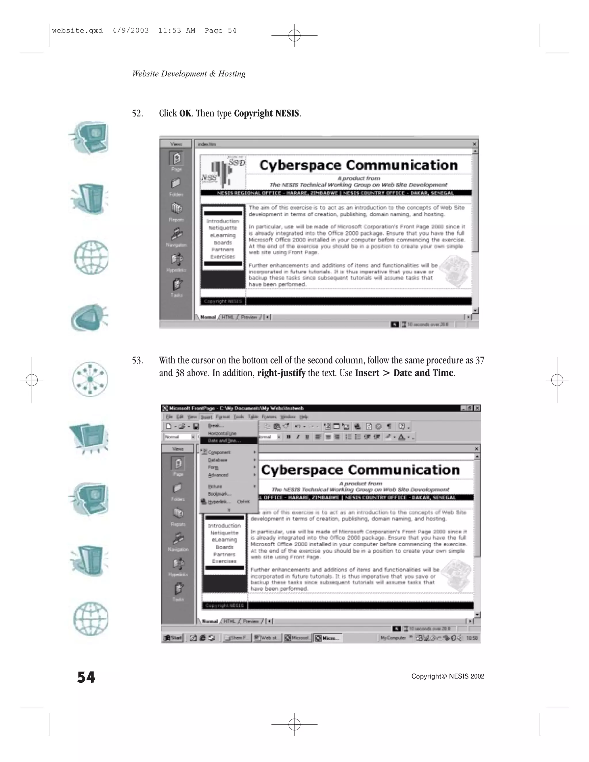website.qxd   4/9/2003   11:53 AM    Page 54




                  Website Development & Hosting



                  52.    Click OK. Then type Copyright NESIS.




                  53.    With the cursor on the bottom cell of the second column, follow the same procedure as 37
                         and 38 above. In addition, right-justify the text. Use Insert > Date and Time.




     54                                                                                      Copyright© NESIS 2002
 