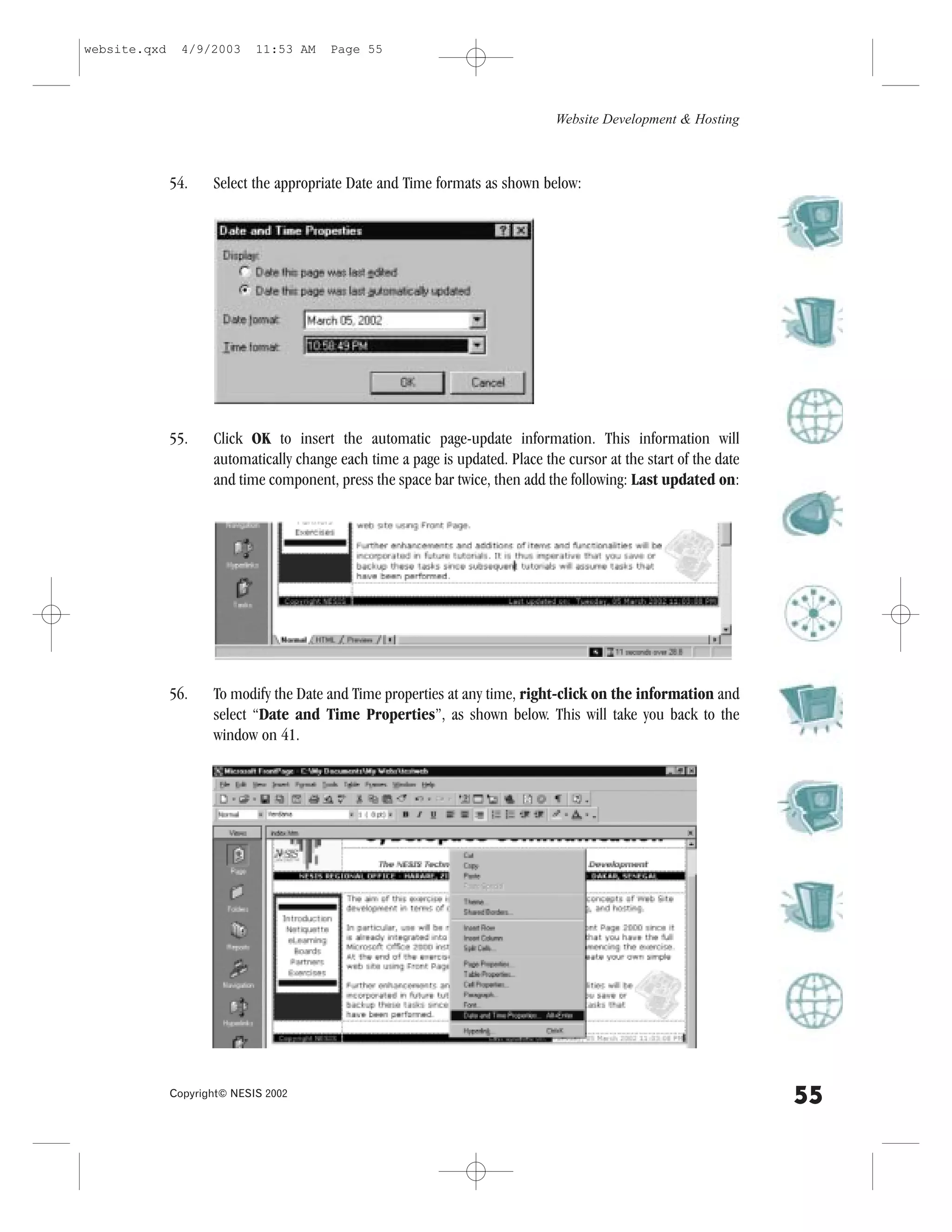 website.qxd     4/9/2003     11:53 AM    Page 55




                                                                                Website Development & Hosting



              54.    Select the appropriate Date and Time formats as shown below:




              55.    Click OK to insert the automatic page-update information. This information will
                     automatically change each time a page is updated. Place the cursor at the start of the date
                     and time component, press the space bar twice, then add the following: Last updated on:




              56.    To modify the Date and Time properties at any time, right-click on the information and
                     select “Date and Time Properties”, as shown below. This will take you back to the
                     window on 41.




              Copyright© NESIS 2002
                                                                                                                   55
 