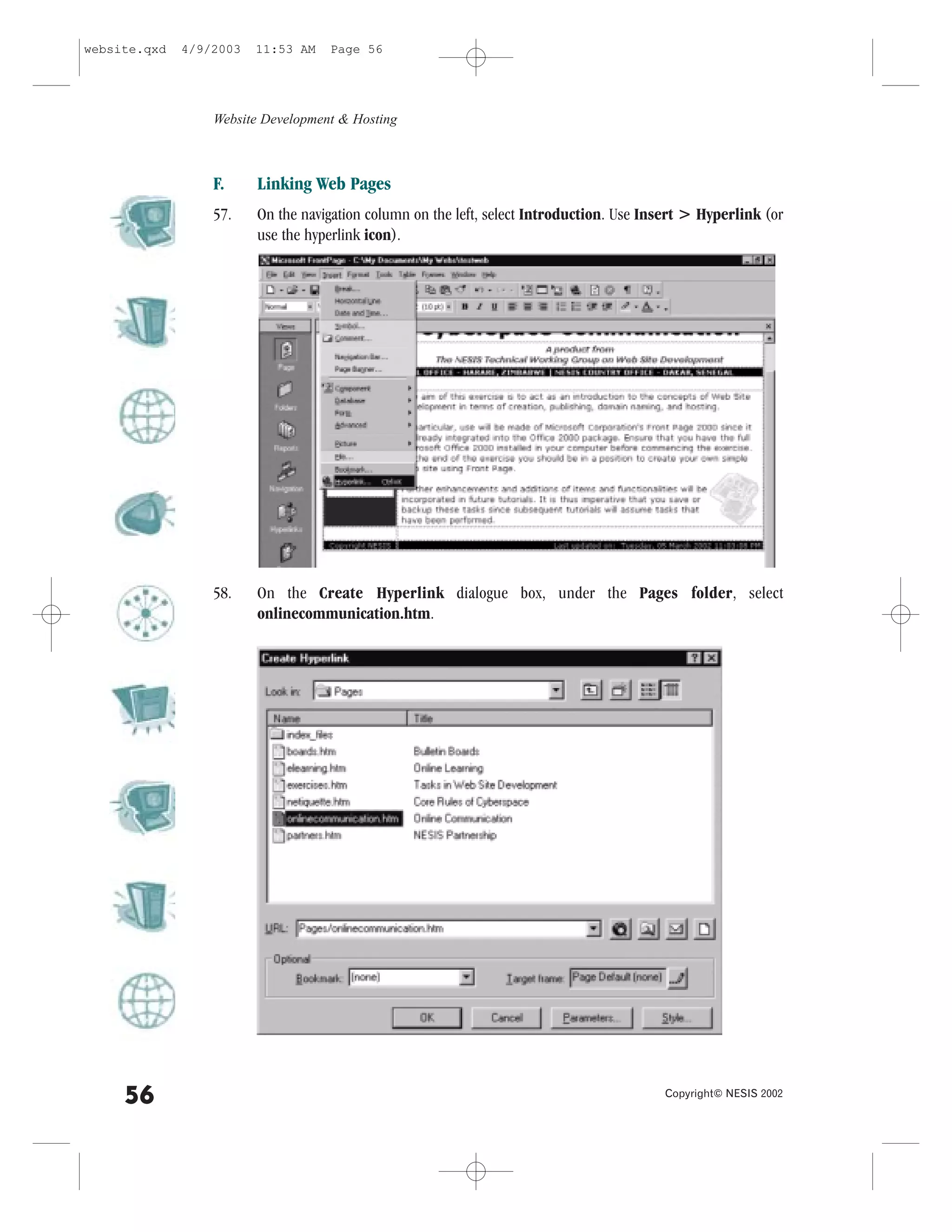 website.qxd   4/9/2003   11:53 AM   Page 56




                  Website Development & Hosting



                  ..     Linking Web Pages
                  57.    On the navigation column on the left, select Introduction. Use Insert > Hyperlink (or
                         use the hyperlink icon).




                  58.    On the Create Hyperlink dialogue box, under the Pages folder, select
                         onlinecommunication.htm.




     56                                                                                   Copyright© NESIS 2002
 
