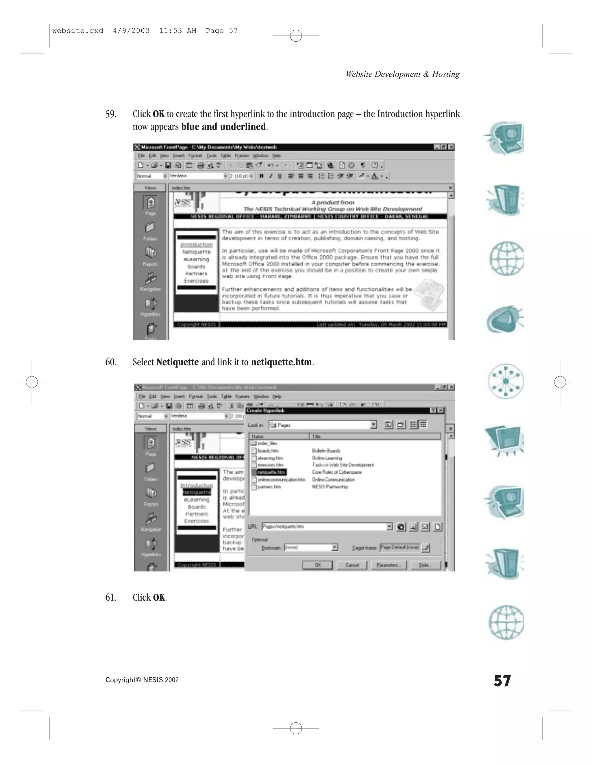 website.qxd     4/9/2003     11:53 AM    Page 57




                                                                                Website Development & Hosting



              59.    Click OK to create the first hyperlink to the introduction page – the Introduction hyperlink
                     now appears blue and underlined.




              60.    Select Netiquette and link it to netiquette.htm.




              61.    Click OK.




              Copyright© NESIS 2002
                                                                                                                    57
 