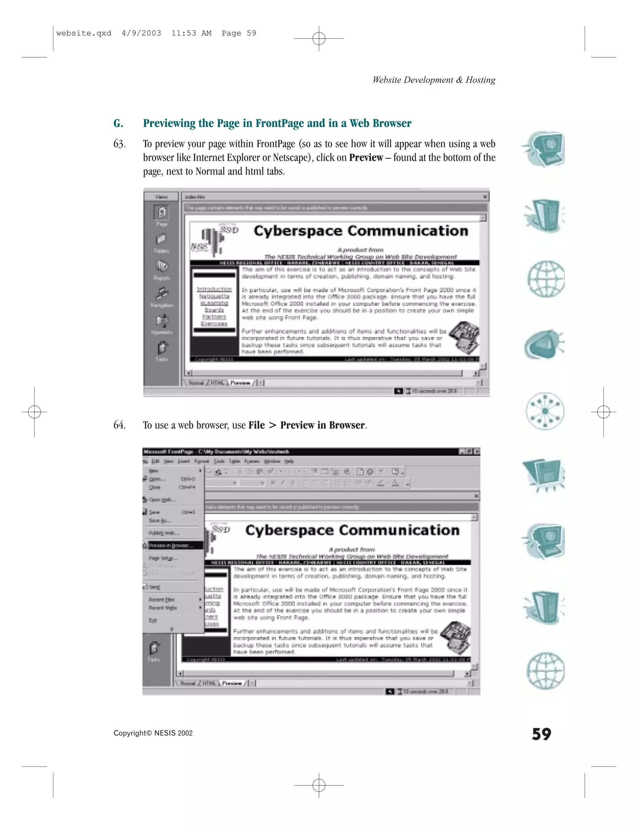 website.qxd     4/9/2003     11:53 AM    Page 59




                                                                               Website Development & Hosting



              G.     Previewing the Page in .rontPage and in a Web Browser
              63.    To preview your page within .rontPage (so as to see how it will appear when using a web
                     browser like Internet Explorer or Netscape), click on Preview – found at the bottom of the
                     page, next to Normal and html tabs.




              64.    To use a web browser, use .ile > Preview in Browser.




              Copyright© NESIS 2002
                                                                                                                  59
 