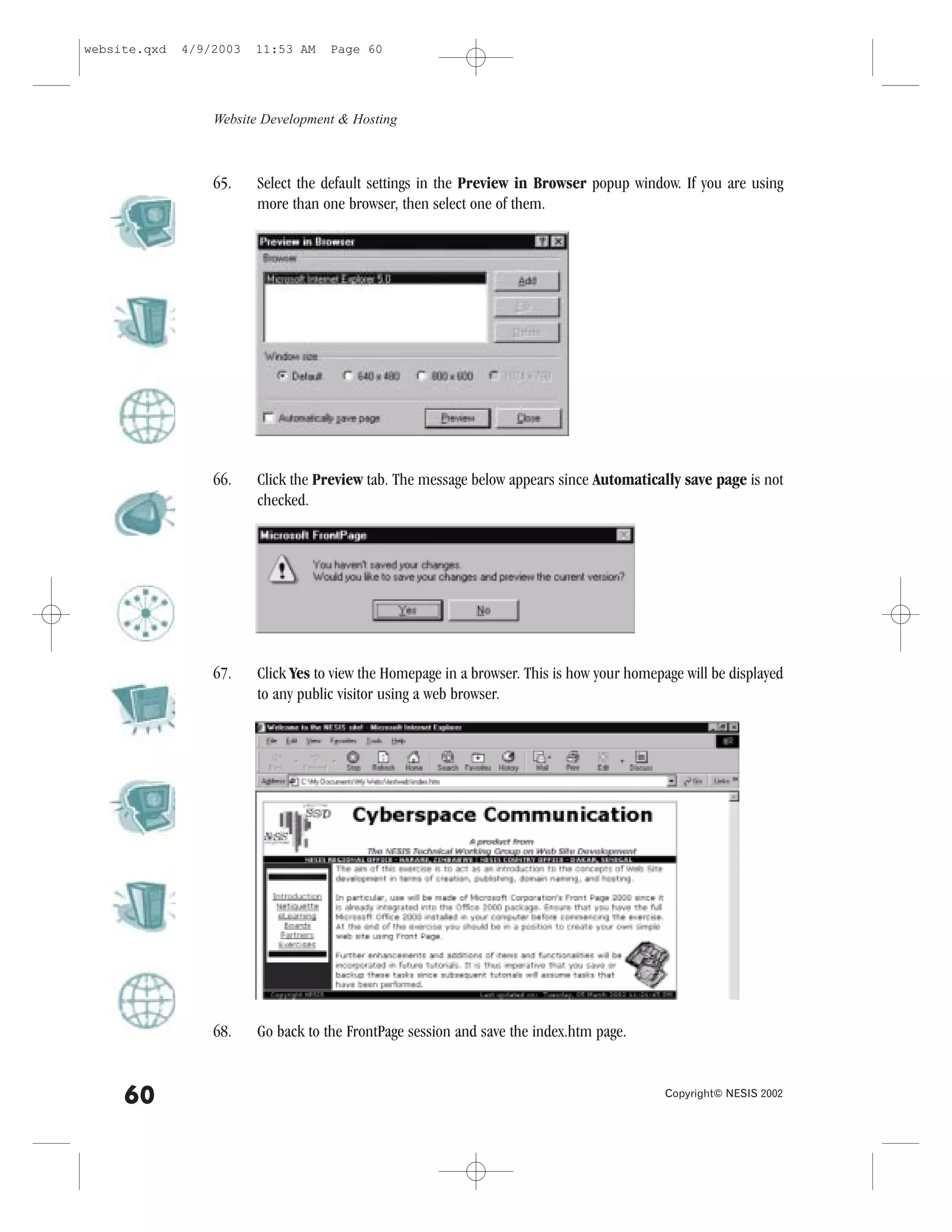 website.qxd   4/9/2003   11:53 AM    Page 60




                  Website Development & Hosting



                  65.    Select the default settings in the Preview in Browser popup window. If you are using
                         more than one browser, then select one of them.




                  66.    Click the Preview tab. The message below appears since Automatically save page is not
                         checked.




                  67.    Click Yes to view the Homepage in a browser. This is how your homepage will be displayed
                         to any public visitor using a web browser.




                  68.    Go back to the .rontPage session and save the index.htm page.


     60                                                                                      Copyright© NESIS 2002
 