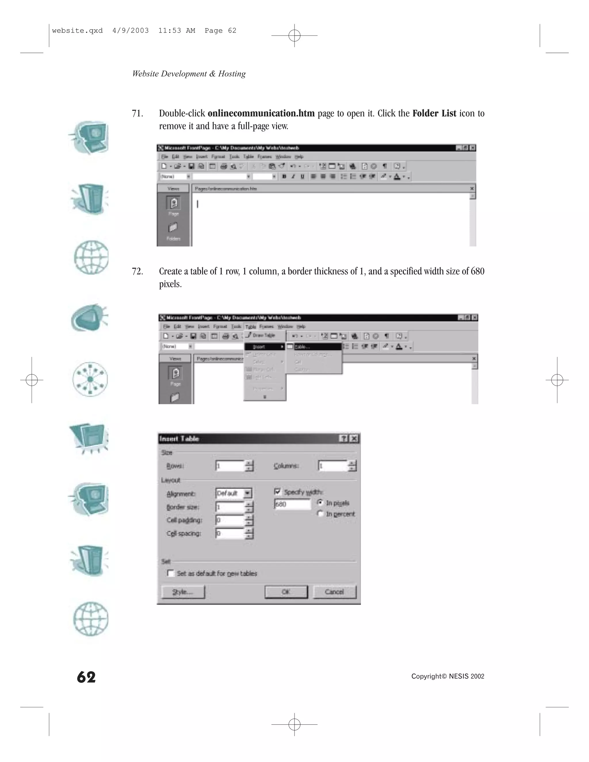 website.qxd   4/9/2003   11:53 AM    Page 62




                  Website Development & Hosting



                  71.    Double-click onlinecommunication.htm page to open it. Click the .older List icon to
                         remove it and have a full-page view.




                  72.    Create a table of 1 row, 1 column, a border thickness of 1, and a specified width size of 680
                         pixels.




     62                                                                                          Copyright© NESIS 2002
 