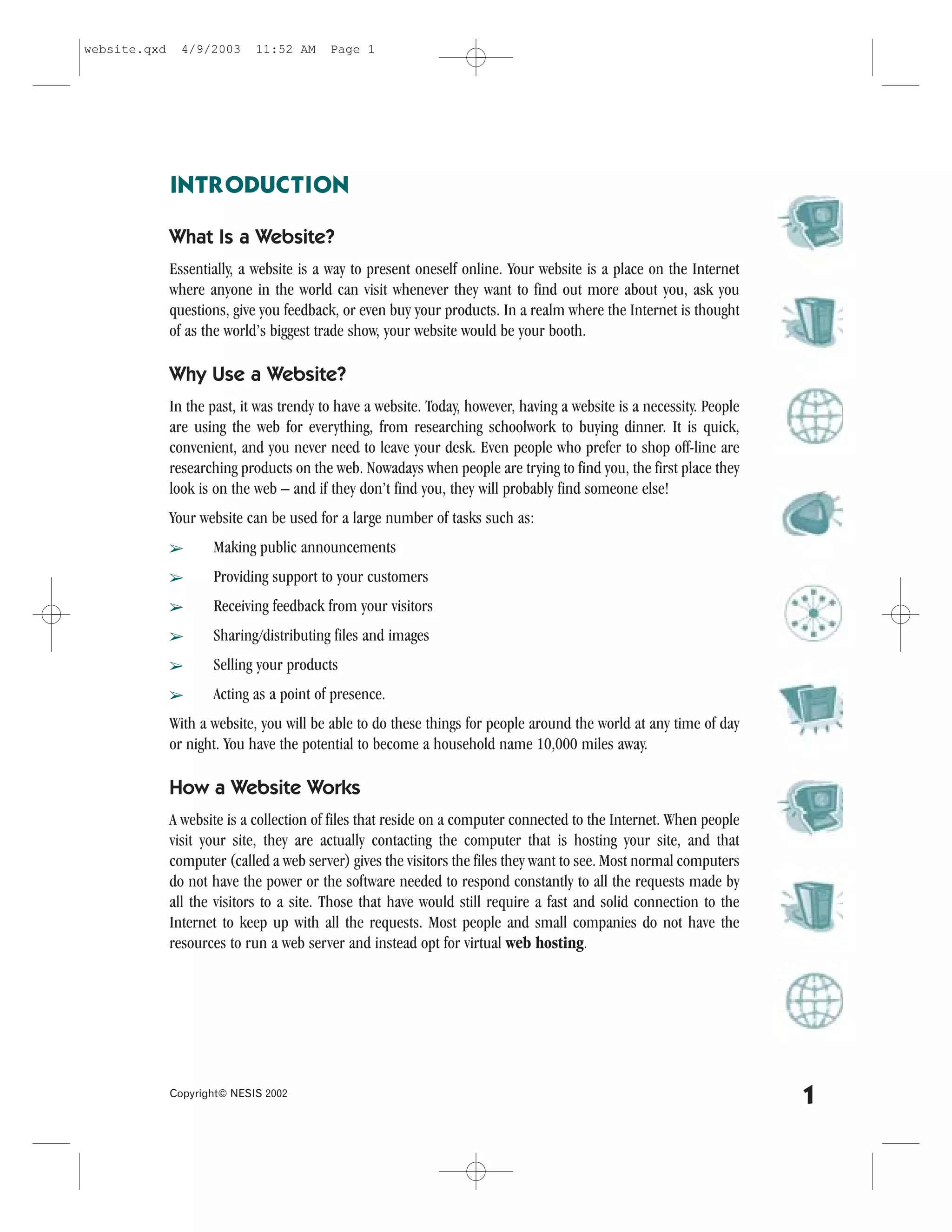 website.qxd     4/9/2003     11:52 AM     Page 1




              INTRODUCTION

              What Is a Website?
              Essentially, a website is a way to present oneself online. Your website is a place on the Internet
              where anyone in the world can visit whenever they want to find out more about you, ask you
              questions, give you feedback, or even buy your products. In a realm where the Internet is thought
              of as the world’s biggest trade show, your website would be your booth.

              Why Use a Website?
              In the past, it was trendy to have a website. Today, however, having a website is a necessity. People
              are using the web for everything, from researching schoolwork to buying dinner. It is quick,
              convenient, and you never need to leave your desk. Even people who prefer to shop off-line are
              researching products on the web. Nowadays when people are trying to find you, the first place they
              look is on the web – and if they don’t find you, they will probably find someone else!
              Your website can be used for a large number of tasks such as:
              â      Making public announcements
              â      Providing support to your customers
              â      Receiving feedback from your visitors
              â      Sharing/distributing files and images
              â      Selling your products
              â      Acting as a point of presence.
              With a website, you will be able to do these things for people around the world at any time of day
              or night. You have the potential to become a household name 10,000 miles away.

              How a Website Works
              A website is a collection of files that reside on a computer connected to the Internet. When people
              visit your site, they are actually contacting the computer that is hosting your site, and that
              computer (called a web server) gives the visitors the files they want to see. Most normal computers
              do not have the power or the software needed to respond constantly to all the requests made by
              all the visitors to a site. Those that have would still require a fast and solid connection to the
              Internet to keep up with all the requests. Most people and small companies do not have the
              resources to run a web server and instead opt for virtual web hosting.




              Copyright© NESIS 2002
                                                                                                                      1
 