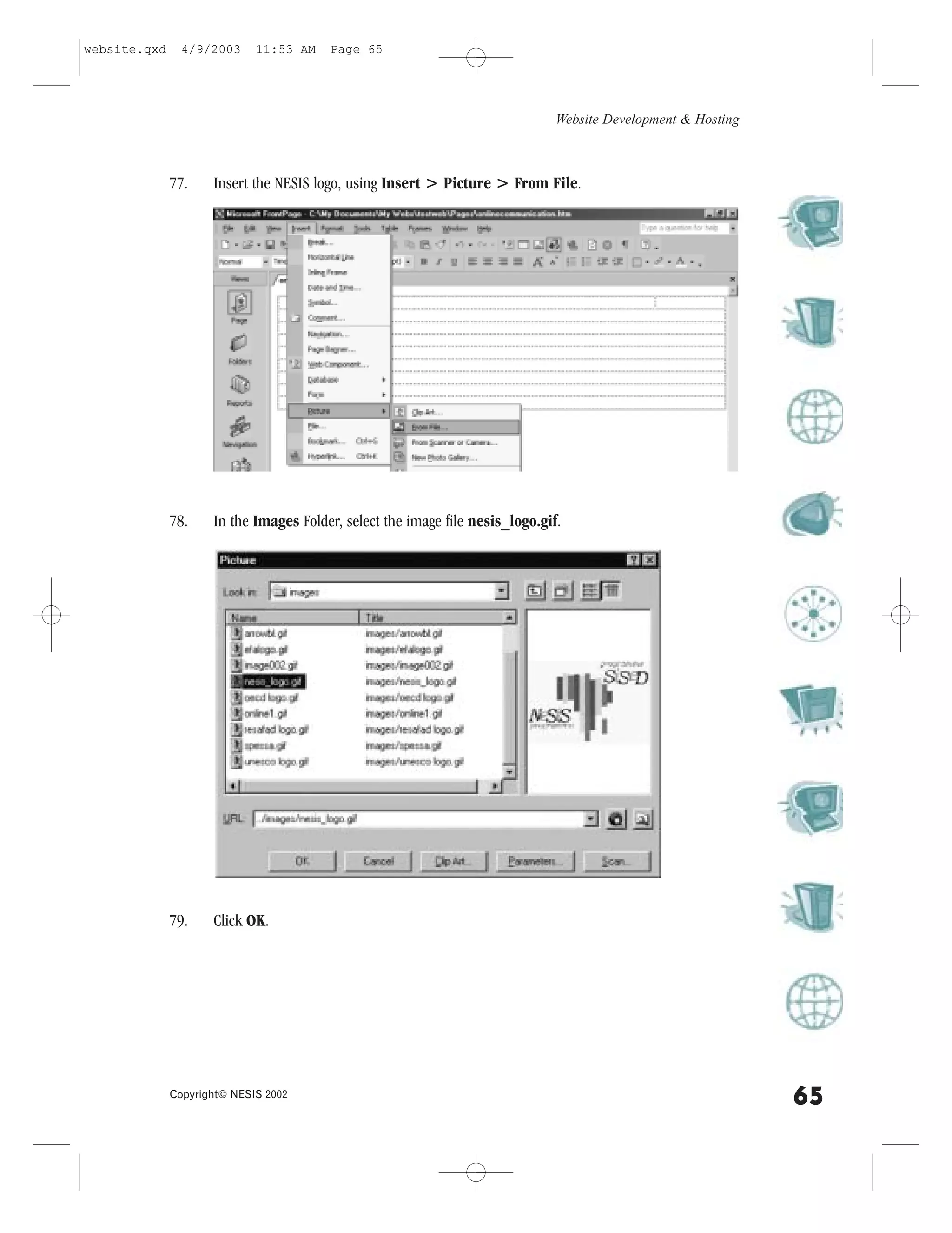 website.qxd     4/9/2003     11:53 AM   Page 65




                                                                               Website Development & Hosting



              77.    Insert the NESIS logo, using Insert > Picture > .rom .ile.




              78.    In the Images .older, select the image file nesis_logo.gif.




              79.    Click OK.




              Copyright© NESIS 2002
                                                                                                               65
 