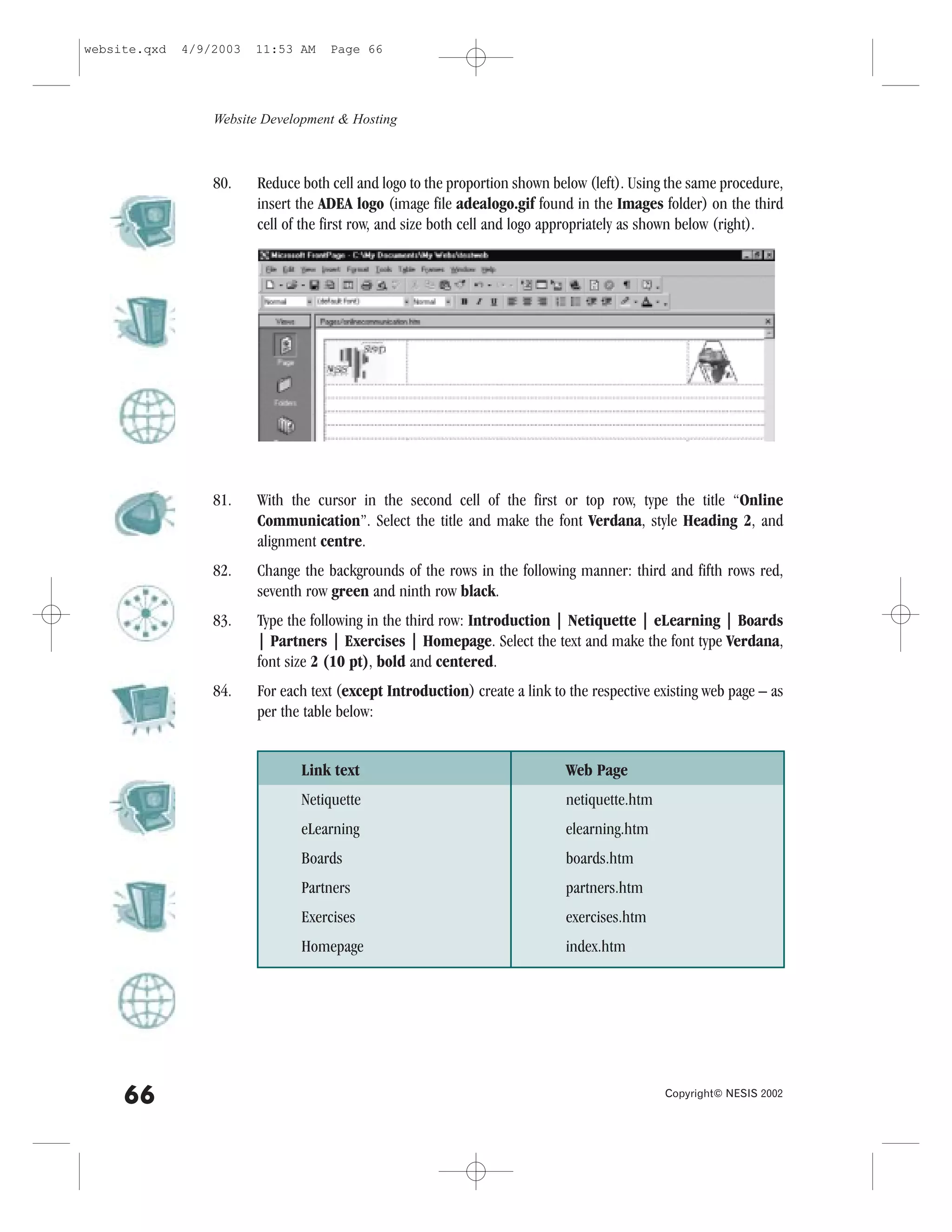 website.qxd   4/9/2003   11:53 AM    Page 66




                  Website Development & Hosting



                  80.    Reduce both cell and logo to the proportion shown below (left). Using the same procedure,
                         insert the ADEA logo (image file adealogo.gif found in the Images folder) on the third
                         cell of the first row, and size both cell and logo appropriately as shown below (right).




                  81.    With the cursor in the second cell of the first or top row, type the title “Online
                         Communication”. Select the title and make the font Verdana, style Heading 2, and
                         alignment centre.
                  82.    Change the backgrounds of the rows in the following manner: third and fifth rows red,
                         seventh row green and ninth row black.
                  83.    Type the following in the third row: Introduction | Netiquette | eLearning | Boards
                         | Partners | Exercises | Homepage. Select the text and make the font type Verdana,
                         font size 2 (10 pt), bold and centered.
                  84.    .or each text (except Introduction) create a link to the respective existing web page – as
                         per the table below:


                                Link text                                    Web Page
                                Netiquette                                   netiquette.htm
                                eLearning                                    elearning.htm
                                Boards                                       boards.htm
                                Partners                                     partners.htm
                                Exercises                                    exercises.htm
                                Homepage                                     index.htm




     66                                                                                       Copyright© NESIS 2002
 