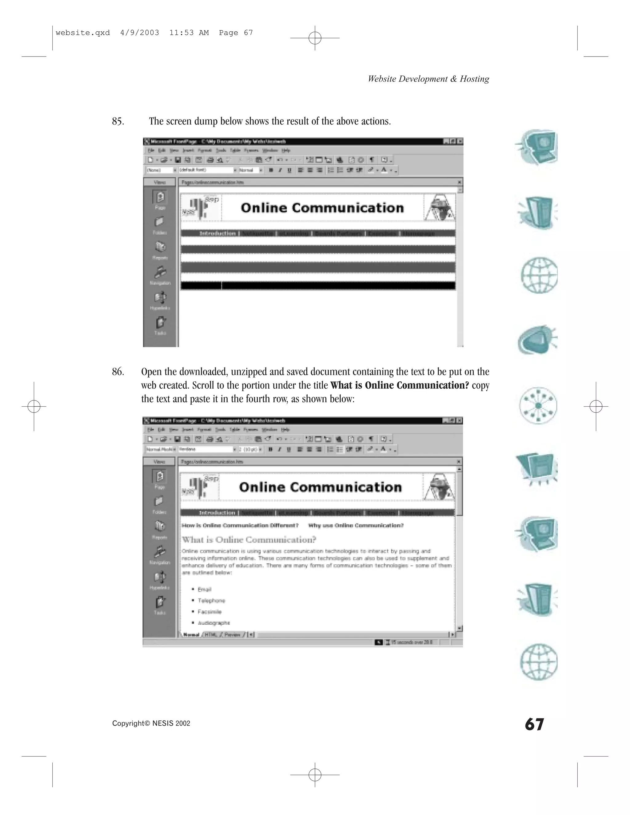 website.qxd     4/9/2003     11:53 AM   Page 67




                                                                             Website Development & Hosting



              85.      The screen dump below shows the result of the above actions.




              86.    Open the downloaded, unzipped and saved document containing the text to be put on the
                     web created. Scroll to the portion under the title What is Online Communication? copy
                     the text and paste it in the fourth row, as shown below:




              Copyright© NESIS 2002
                                                                                                             67
 