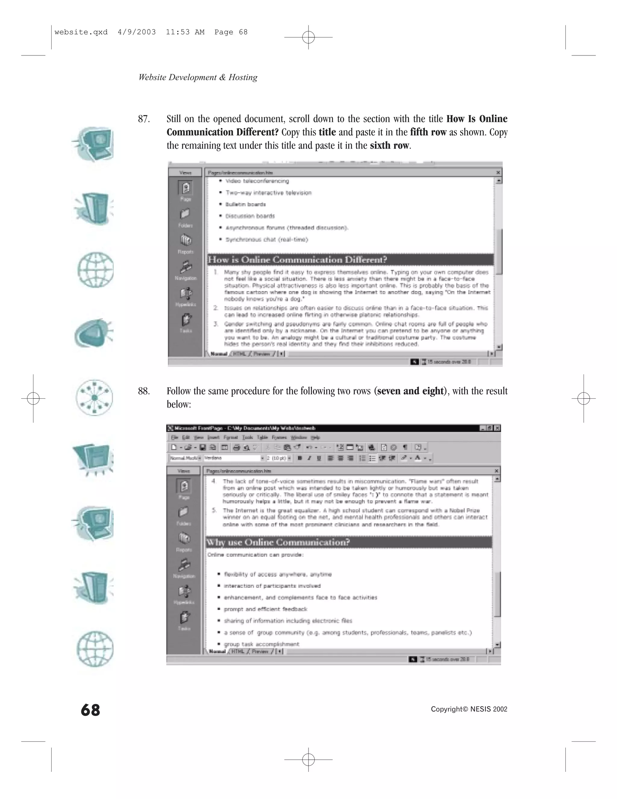 website.qxd   4/9/2003   11:53 AM    Page 68




                  Website Development & Hosting



                  87.    Still on the opened document, scroll down to the section with the title How Is Online
                         Communication Different? Copy this title and paste it in the fifth row as shown. Copy
                         the remaining text under this title and paste it in the sixth row.




                  88.    .ollow the same procedure for the following two rows (seven and eight), with the result
                         below:




     68                                                                                     Copyright© NESIS 2002
 