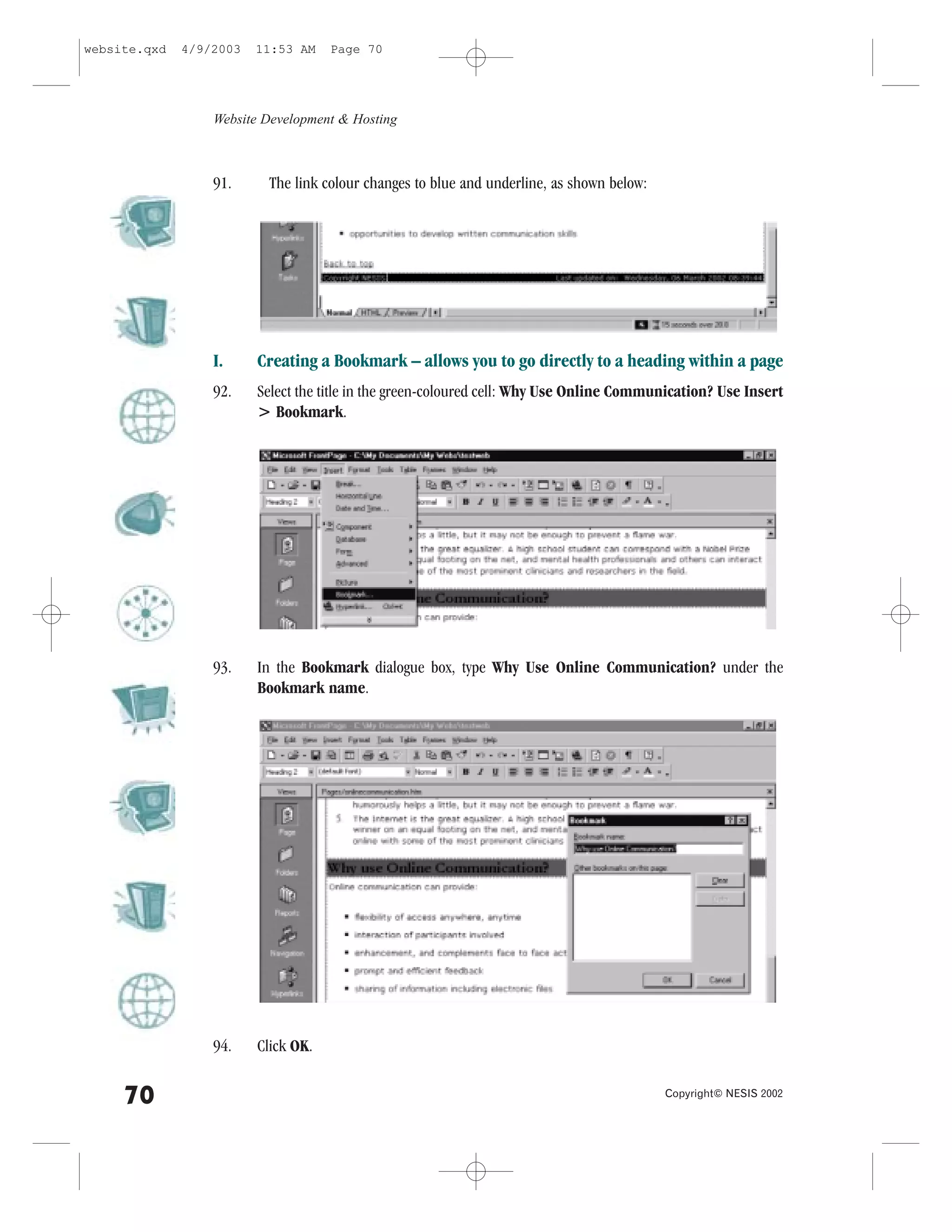 website.qxd   4/9/2003   11:53 AM    Page 70




                  Website Development & Hosting



                  91.     The link colour changes to blue and underline, as shown below:




                  I.     Creating a Bookmark – allows you to go directly to a heading within a page
                  92.    Select the title in the green-coloured cell: Why Use Online Communication? Use Insert
                         > Bookmark.




                  93.    In the Bookmark dialogue box, type Why Use Online Communication? under the
                         Bookmark name.




                  94.    Click OK.


     70                                                                                    Copyright© NESIS 2002
 