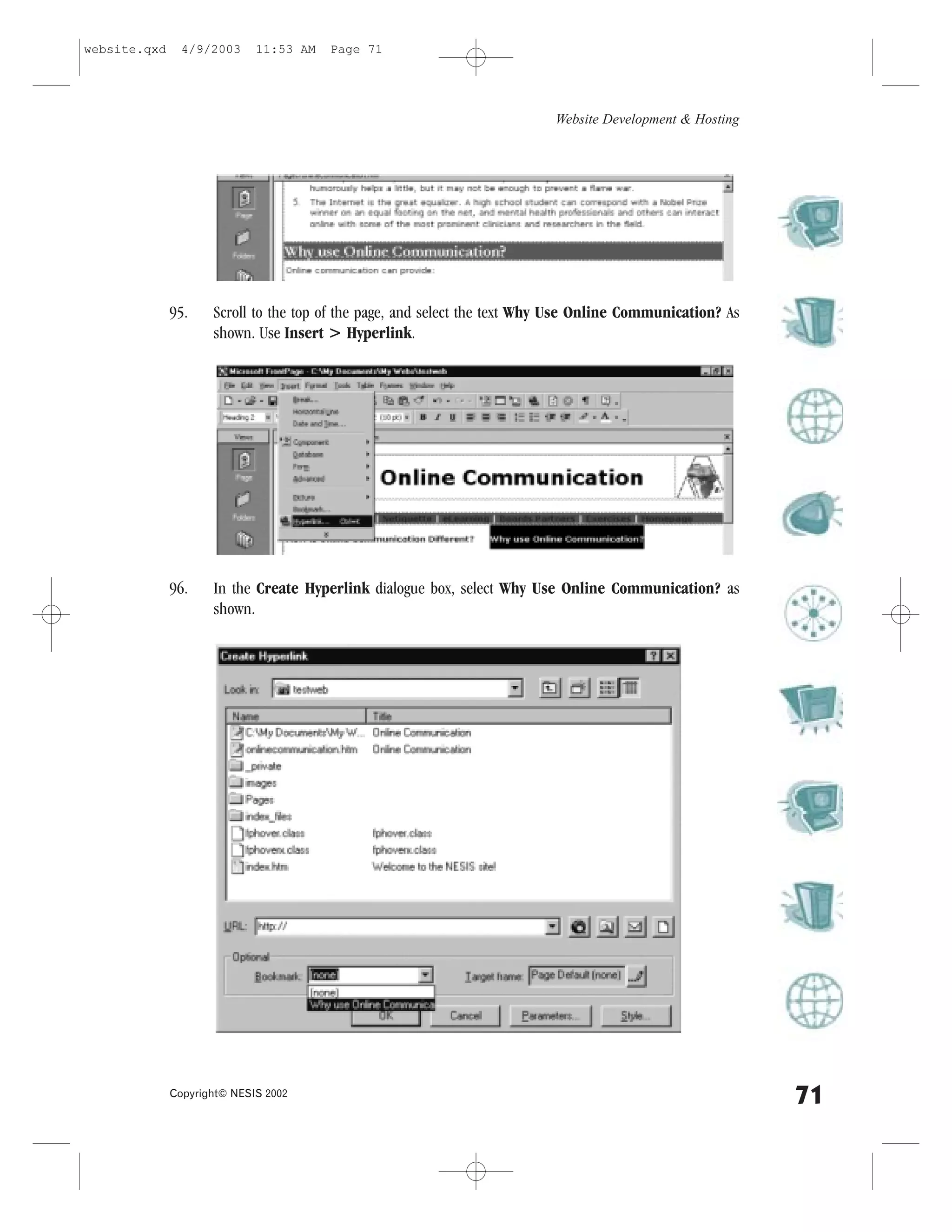 website.qxd     4/9/2003     11:53 AM   Page 71




                                                                          Website Development & Hosting




              95.    Scroll to the top of the page, and select the text Why Use Online Communication? As
                     shown. Use Insert > Hyperlink.




              96.    In the Create Hyperlink dialogue box, select Why Use Online Communication? as
                     shown.




              Copyright© NESIS 2002
                                                                                                           71
 