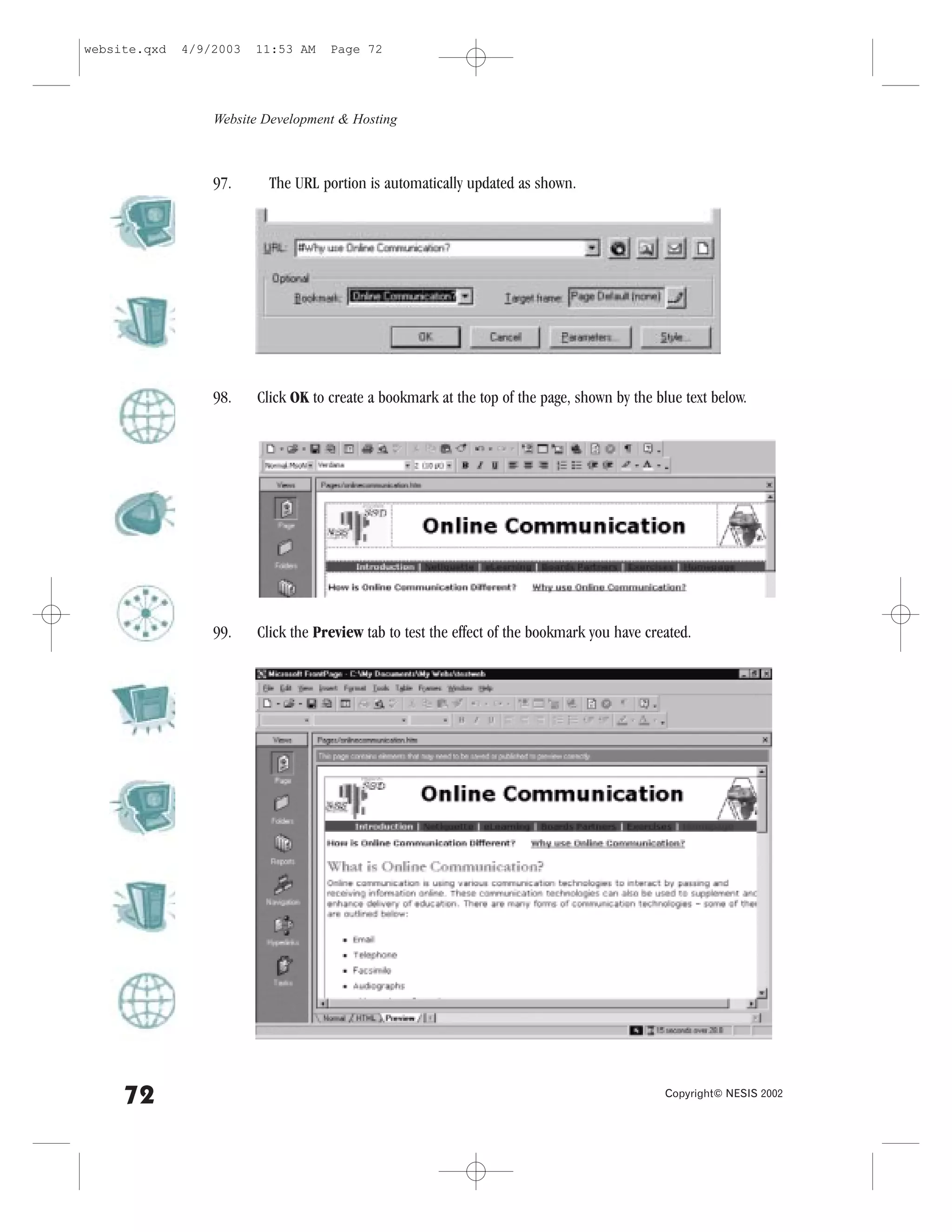 website.qxd   4/9/2003   11:53 AM    Page 72




                  Website Development & Hosting



                  97.      The URL portion is automatically updated as shown.




                  98.    Click OK to create a bookmark at the top of the page, shown by the blue text below.




                  99.    Click the Preview tab to test the effect of the bookmark you have created.




     72                                                                                       Copyright© NESIS 2002
 