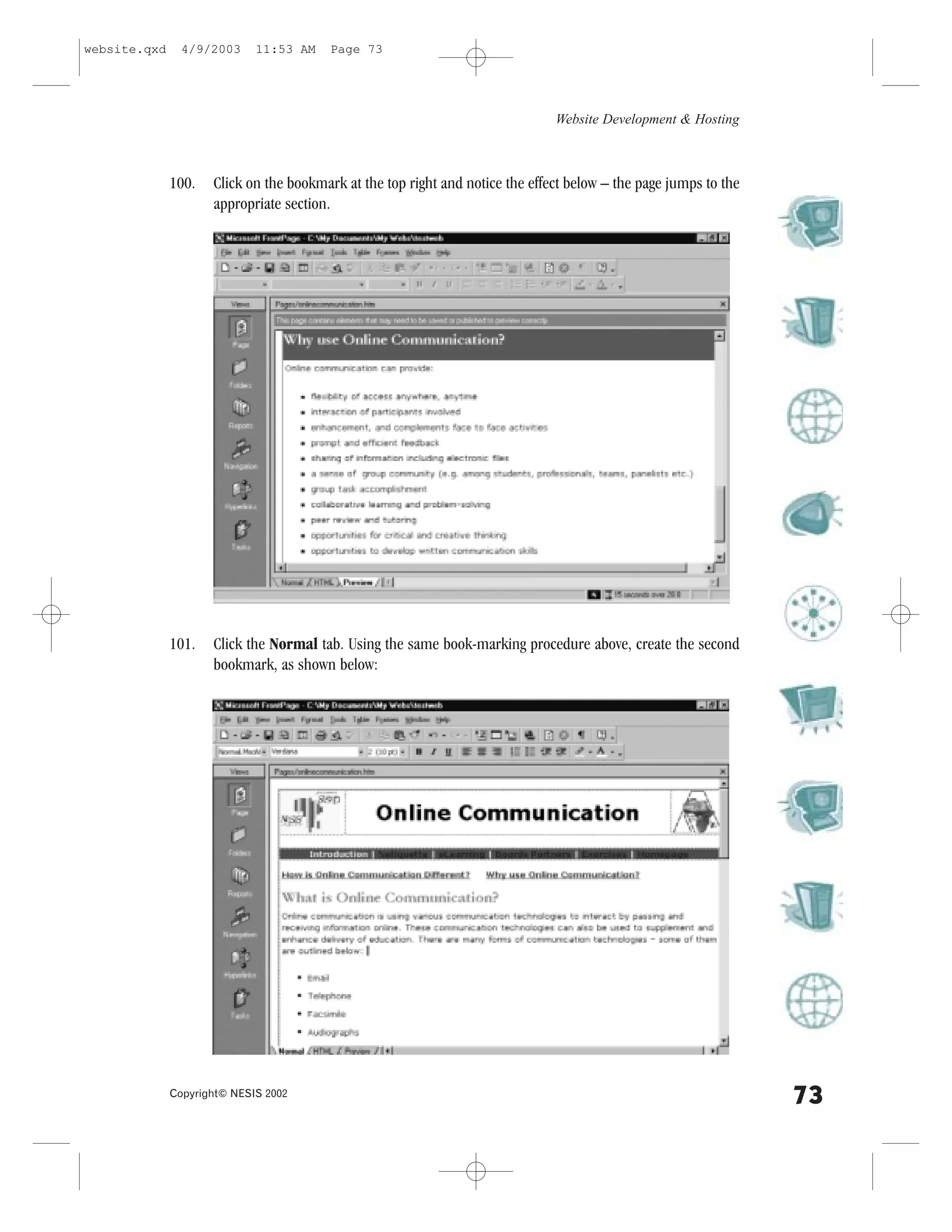 website.qxd     4/9/2003     11:53 AM    Page 73




                                                                               Website Development & Hosting



              100.   Click on the bookmark at the top right and notice the effect below – the page jumps to the
                     appropriate section.




              101.   Click the Normal tab. Using the same book-marking procedure above, create the second
                     bookmark, as shown below:




              Copyright© NESIS 2002
                                                                                                                  73
 