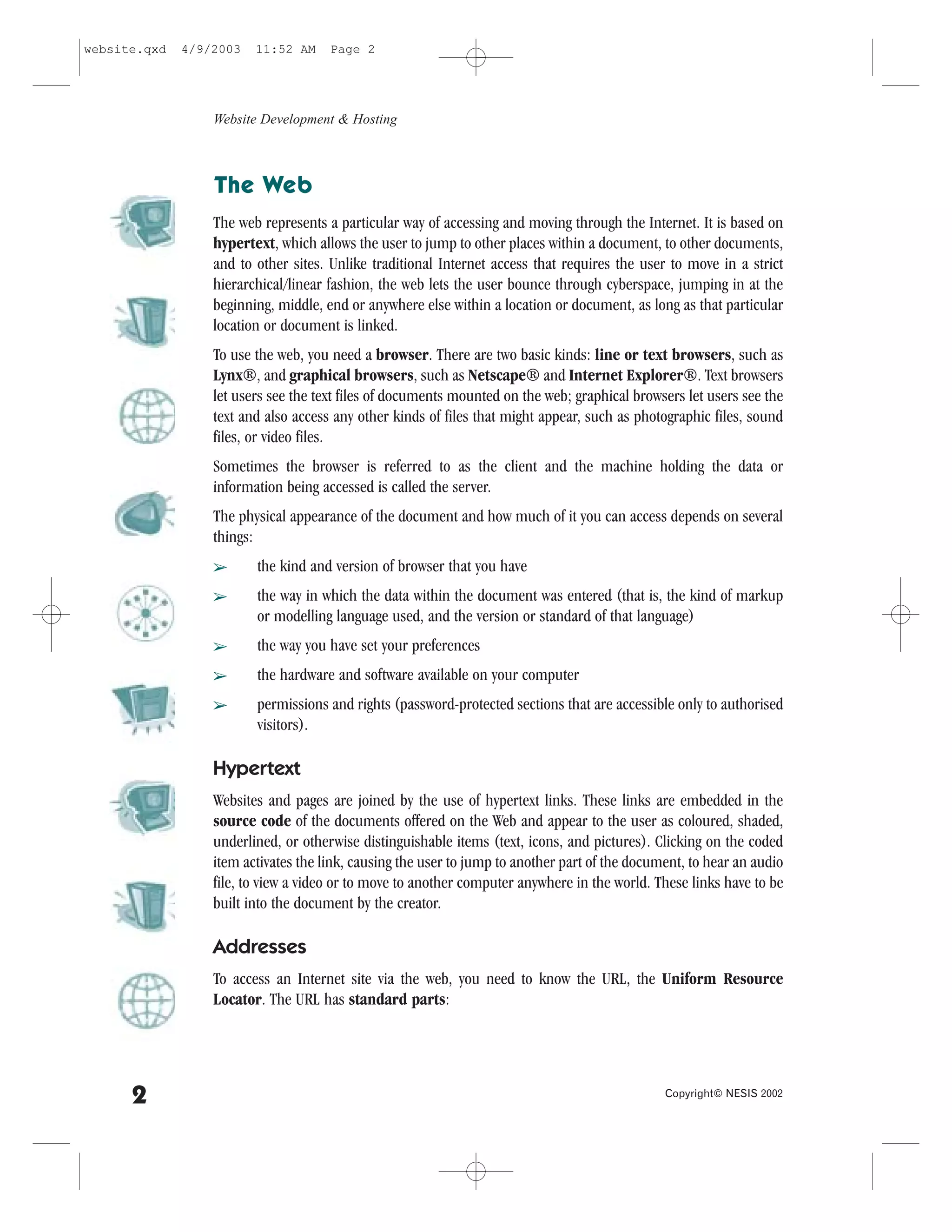 website.qxd   4/9/2003   11:52 AM     Page 2




                  Website Development & Hosting



                  The Web
                  The web represents a particular way of accessing and moving through the Internet. It is based on
                  hypertext, which allows the user to jump to other places within a document, to other documents,
                  and to other sites. Unlike traditional Internet access that requires the user to move in a strict
                  hierarchical/linear fashion, the web lets the user bounce through cyberspace, jumping in at the
                  beginning, middle, end or anywhere else within a location or document, as long as that particular
                  location or document is linked.
                  To use the web, you need a browser. There are two basic kinds: line or text browsers, such as
                  Lynx®, and graphical browsers, such as Netscape® and Internet Explorer®. Text browsers
                  let users see the text files of documents mounted on the web; graphical browsers let users see the
                  text and also access any other kinds of files that might appear, such as photographic files, sound
                  files, or video files.
                  Sometimes the browser is referred to as the client and the machine holding the data or
                  information being accessed is called the server.
                  The physical appearance of the document and how much of it you can access depends on several
                  things:
                  â      the kind and version of browser that you have
                  â      the way in which the data within the document was entered (that is, the kind of markup
                         or modelling language used, and the version or standard of that language)
                  â      the way you have set your preferences
                  â      the hardware and software available on your computer
                  â      permissions and rights (password-protected sections that are accessible only to authorised
                         visitors).

                  Hypertext
                  Websites and pages are joined by the use of hypertext links. These links are embedded in the
                  source code of the documents offered on the Web and appear to the user as coloured, shaded,
                  underlined, or otherwise distinguishable items (text, icons, and pictures). Clicking on the coded
                  item activates the link, causing the user to jump to another part of the document, to hear an audio
                  file, to view a video or to move to another computer anywhere in the world. These links have to be
                  built into the document by the creator.

                  Addresses
                  To access an Internet site via the web, you need to know the URL, the Uniform Resource
                  Locator. The URL has standard parts:




      2                                                                                         Copyright© NESIS 2002
 