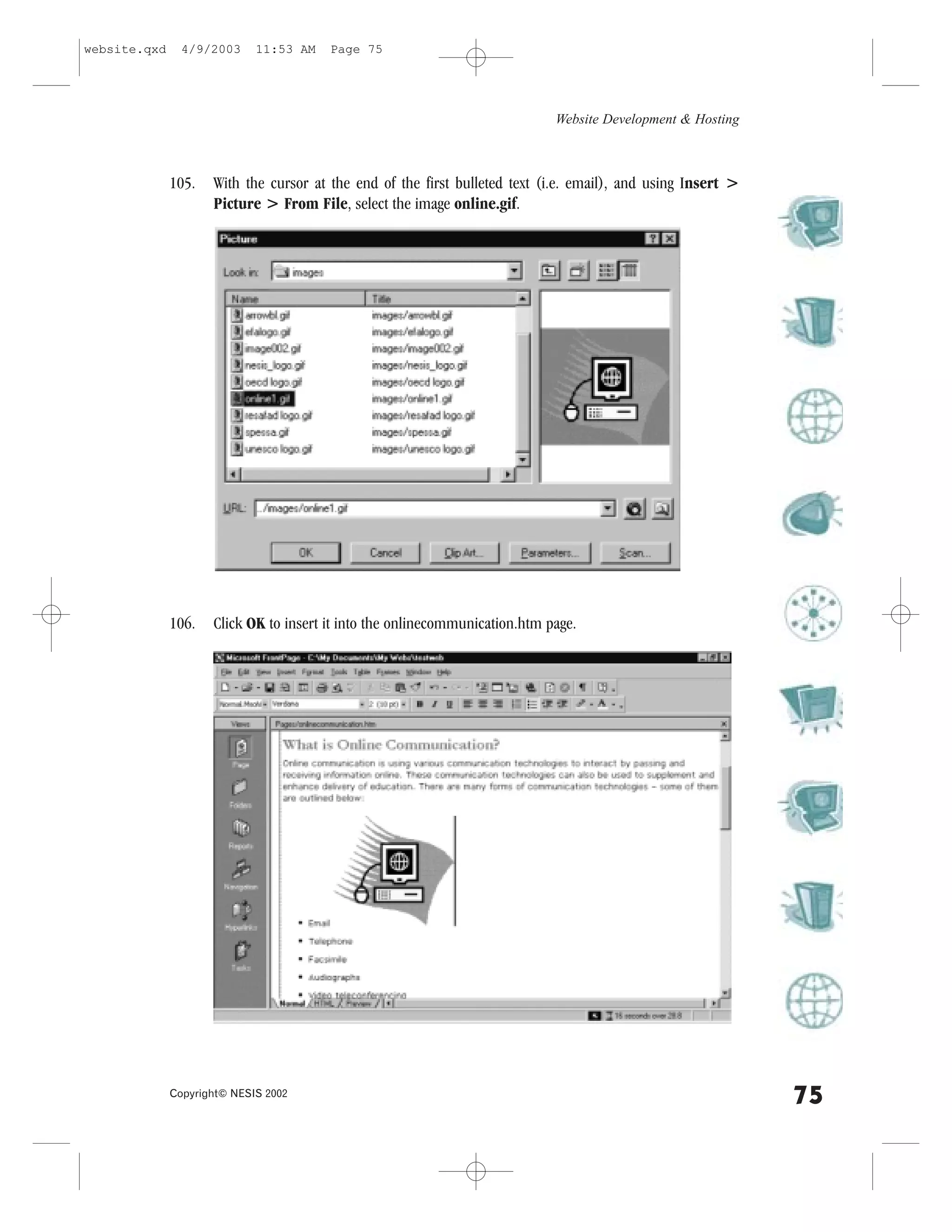 website.qxd     4/9/2003     11:53 AM   Page 75




                                                                             Website Development & Hosting



              105.   With the cursor at the end of the first bulleted text (i.e. email), and using Insert >
                     Picture > .rom .ile, select the image online.gif.




              106.   Click OK to insert it into the onlinecommunication.htm page.




              Copyright© NESIS 2002
                                                                                                              75
 