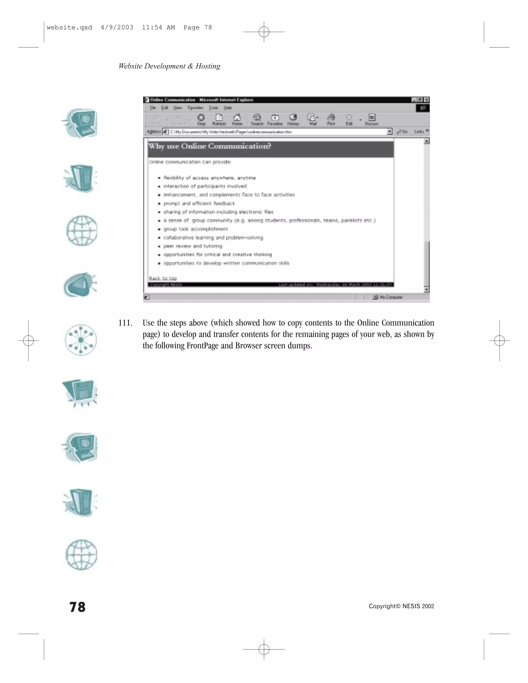 website.qxd   4/9/2003   11:54 AM    Page 78




                  Website Development & Hosting




                  111.   Use the steps above (which showed how to copy contents to the Online Communication
                         page) to develop and transfer contents for the remaining pages of your web, as shown by
                         the following .rontPage and Browser screen dumps.




     78                                                                                     Copyright© NESIS 2002
 