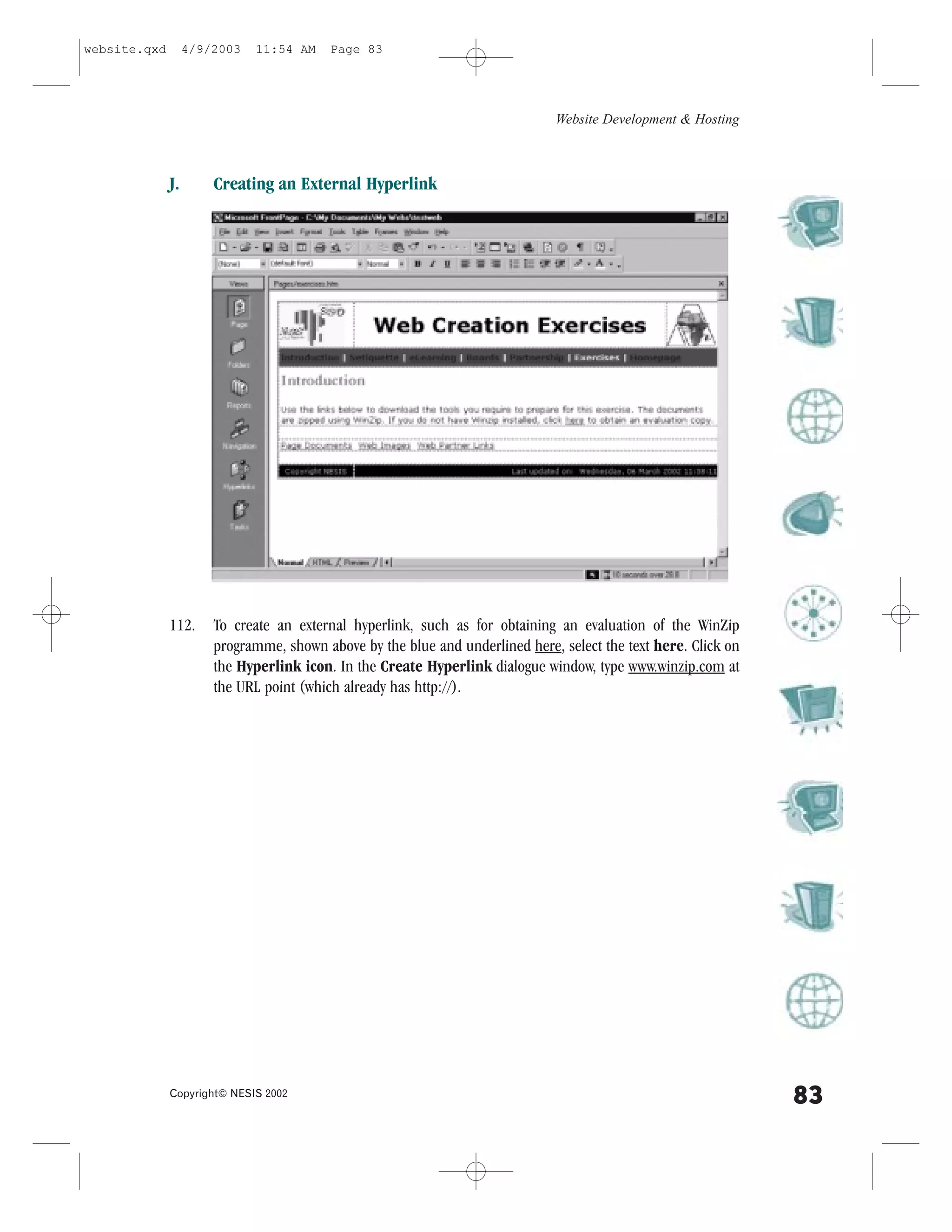 website.qxd        4/9/2003   11:54 AM    Page 83




                                                                              Website Development & Hosting



              J.       Creating an External Hyperlink




              112.     To create an external hyperlink, such as for obtaining an evaluation of the WinZip
                       programme, shown above by the blue and underlined here, select the text here. Click on
                       the Hyperlink icon. In the Create Hyperlink dialogue window, type www.winzip.com at
                       the URL point (which already has http://).




              Copyright© NESIS 2002
                                                                                                                83
 