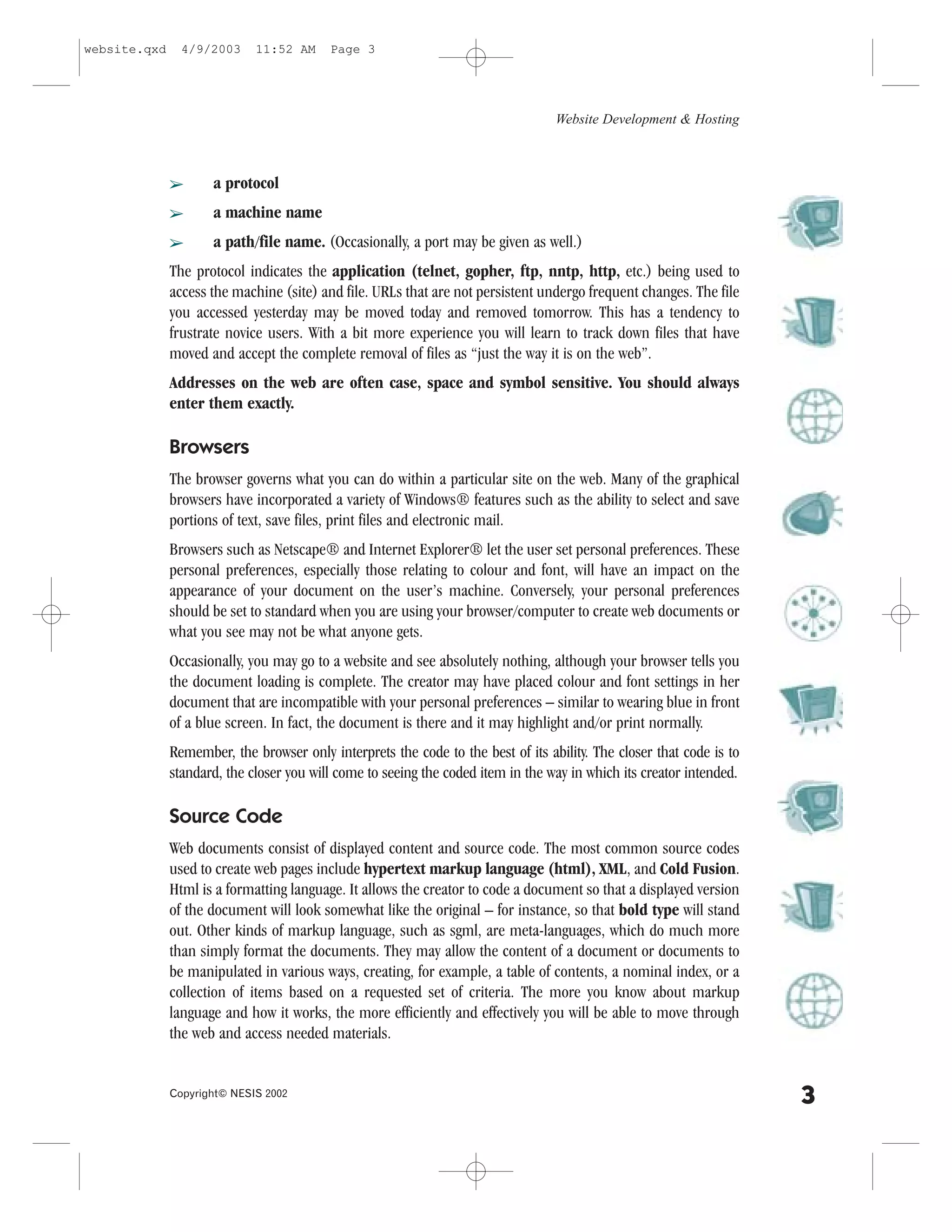 website.qxd     4/9/2003     11:52 AM     Page 3




                                                                                  Website Development & Hosting



              â      a protocol
              â      a machine name
              â      a path/file name. (Occasionally, a port may be given as well.)
              The protocol indicates the application (telnet, gopher, ftp, nntp, http, etc.) being used to
              access the machine (site) and file. URLs that are not persistent undergo frequent changes. The file
              you accessed yesterday may be moved today and removed tomorrow. This has a tendency to
              frustrate novice users. With a bit more experience you will learn to track down files that have
              moved and accept the complete removal of files as “just the way it is on the web”.
              Addresses on the web are often case, space and symbol sensitive. You should always
              enter them exactly.

              Browsers
              The browser governs what you can do within a particular site on the web. Many of the graphical
              browsers have incorporated a variety of Windows® features such as the ability to select and save
              portions of text, save files, print files and electronic mail.
              Browsers such as Netscape® and Internet Explorer® let the user set personal preferences. These
              personal preferences, especially those relating to colour and font, will have an impact on the
              appearance of your document on the user’s machine. Conversely, your personal preferences
              should be set to standard when you are using your browser/computer to create web documents or
              what you see may not be what anyone gets.
              Occasionally, you may go to a website and see absolutely nothing, although your browser tells you
              the document loading is complete. The creator may have placed colour and font settings in her
              document that are incompatible with your personal preferences – similar to wearing blue in front
              of a blue screen. In fact, the document is there and it may highlight and/or print normally.
              Remember, the browser only interprets the code to the best of its ability. The closer that code is to
              standard, the closer you will come to seeing the coded item in the way in which its creator intended.

              Source Code
              Web documents consist of displayed content and source code. The most common source codes
              used to create web pages include hypertext markup language (html), XML, and Cold .usion.
              Html is a formatting language. It allows the creator to code a document so that a displayed version
              of the document will look somewhat like the original – for instance, so that bold type will stand
              out. Other kinds of markup language, such as sgml, are meta-languages, which do much more
              than simply format the documents. They may allow the content of a document or documents to
              be manipulated in various ways, creating, for example, a table of contents, a nominal index, or a
              collection of items based on a requested set of criteria. The more you know about markup
              language and how it works, the more efficiently and effectively you will be able to move through
              the web and access needed materials.


              Copyright© NESIS 2002
                                                                                                                      3
 