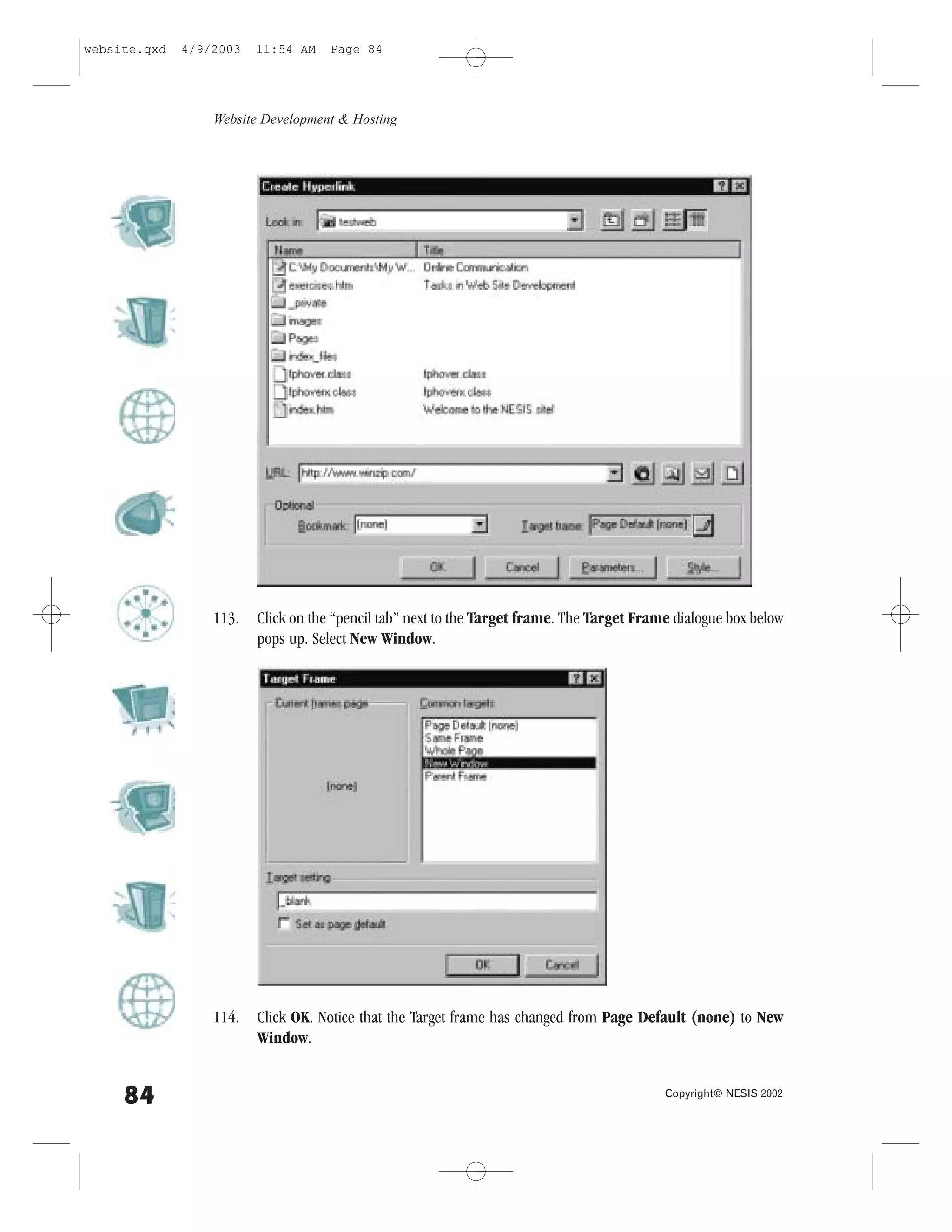 website.qxd   4/9/2003   11:54 AM    Page 84




                  Website Development & Hosting




                  113.   Click on the “pencil tab” next to the Target frame. The Target .rame dialogue box below
                         pops up. Select New Window.




                  114.   Click OK. Notice that the Target frame has changed from Page Default (none) to New
                         Window.


     84                                                                                     Copyright© NESIS 2002
 