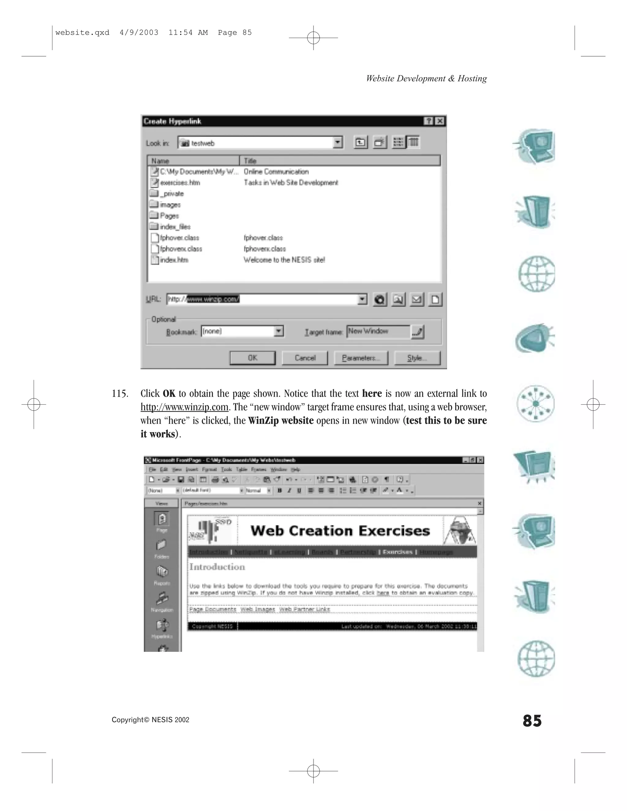 website.qxd     4/9/2003     11:54 AM   Page 85




                                                                             Website Development & Hosting




              115.   Click OK to obtain the page shown. Notice that the text here is now an external link to
                     http://www.winzip.com. The “new window” target frame ensures that, using a web browser,
                     when “here” is clicked, the WinZip website opens in new window (test this to be sure
                     it works).




              Copyright© NESIS 2002
                                                                                                               85
 