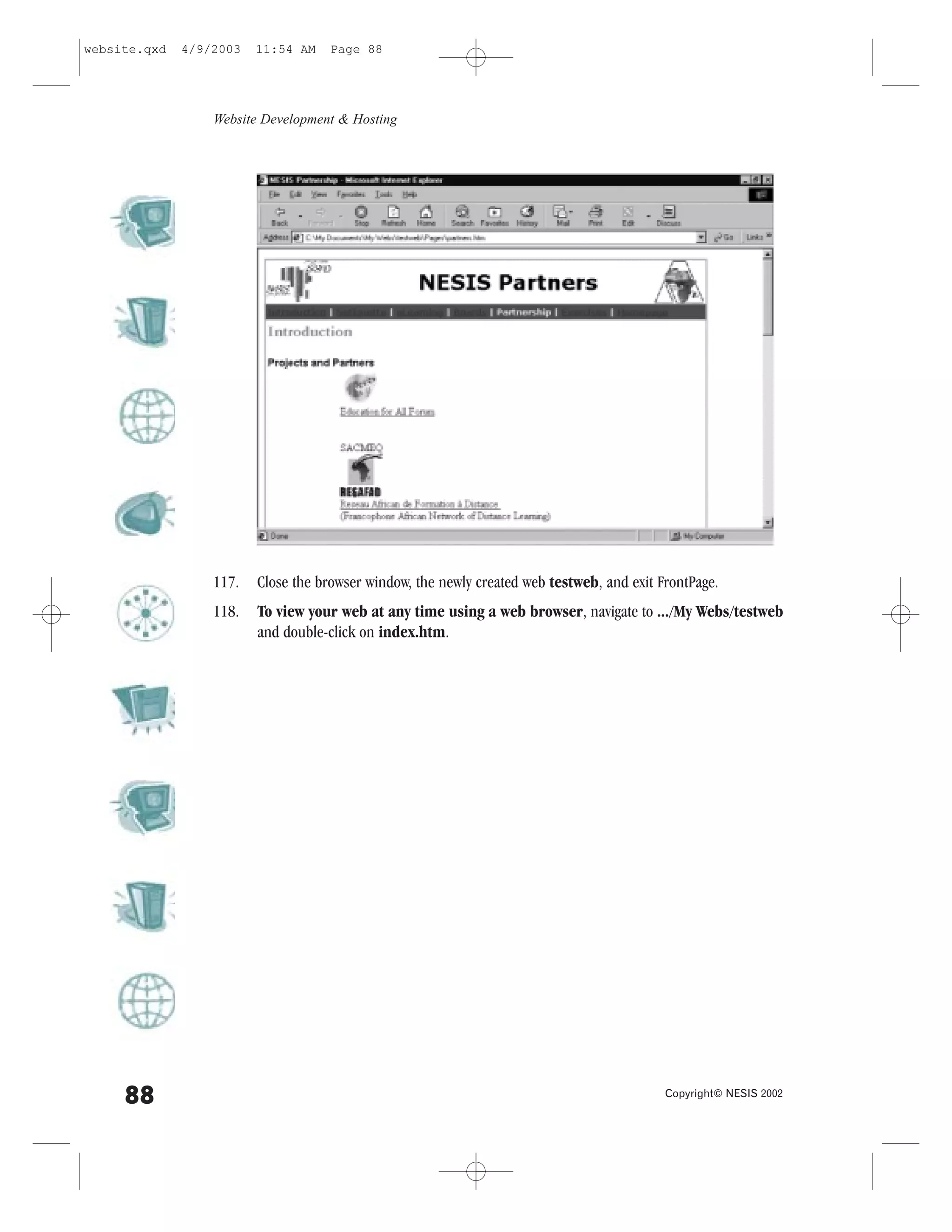 website.qxd   4/9/2003   11:54 AM    Page 88




                  Website Development & Hosting




                  117.   Close the browser window, the newly created web testweb, and exit .rontPage.
                  118.   To view your web at any time using a web browser, navigate to .../My Webs/testweb
                         and double-click on index.htm.




     88                                                                                     Copyright© NESIS 2002
 