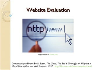 Website Evaluation Content adapted from: Beck, Susan.  The Good, The Bad & The Ugly: or, Why It’s a Good Idea to Evaluate Web Sources .  1997.   http://lib.nmsu.edu/instruction/eval.html Image courtesy of  Kristen King 